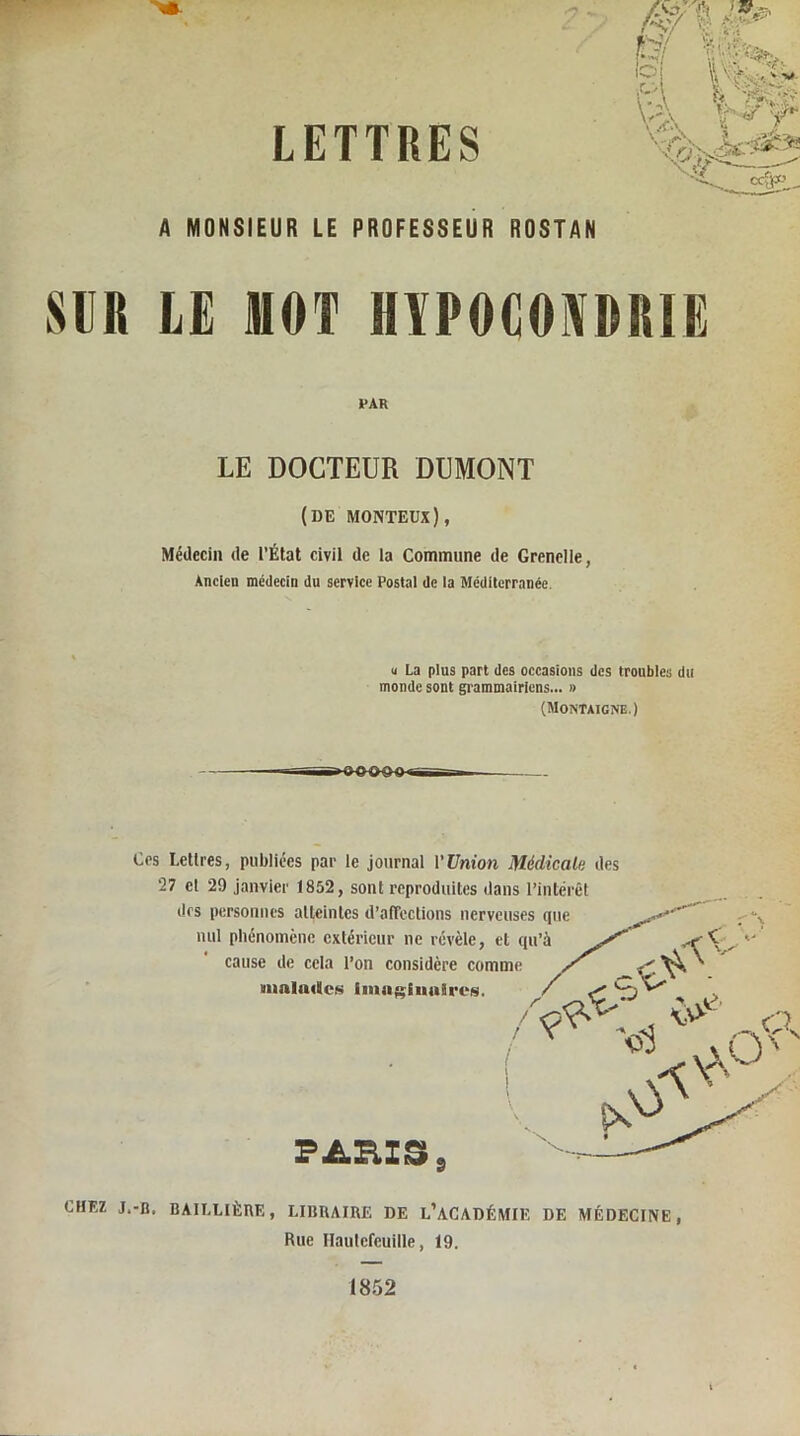 LETTRES A MONSIEUR LE PROFESSEUR ROSTAN m LE MOT HYPOCONDRIE Médecin de l’État civil de la Commune de Grenelle, Ancien médecin du service Postal de la Méditerranée, Ces Lettres, publiées par le journal l’Union Médicale des 27 cl 29 janvier 1852, sont reproduites dans l’intérêt des personnes atteintes d’affections nerveus nul phénomène extérieur ne révèle, et i cause de cela l’on considère comme malades Imaginaires. LE DOCTEUR DUMONT (de monteux), u La plus part des occasions des troubles du monde sont grammairiens... » (Montaigne.) «OOOO- PARIS s CHEZ J.-Ü. BAILLIÈRE, LIBRAIRE DE L’ACADÉMIE DE MÉDECINE, Rue Ilaulefeuille, 19.