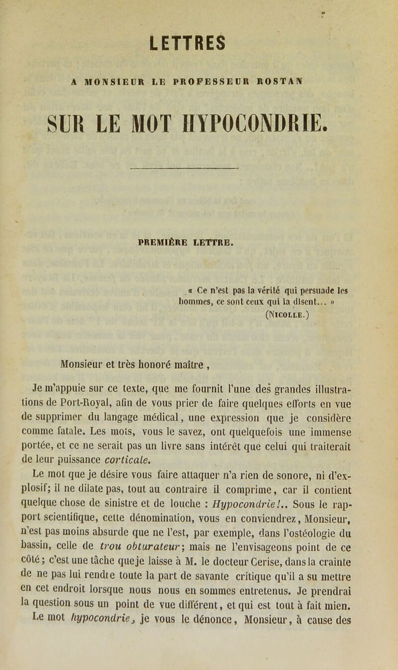 A MONSIEUR LE PROFESSEUR ROSTAN SUR LE MOT HYPOCONDRIE. PREMIÈRE LETTRE. « Ce n’est pas la vérité qui persuade les hommes, ce sont ceux qui la disent... » (Nicolle.) Monsieur et très honoré maître , Je m’appuie sur ce texte, que me fournit l’une des grandes illustra- tions de Port-Royal, afin de vous prier de faire quelques efforts en vue de supprimer du langage médical, une expression que je considère comme fatale. Les mots, vous le savez, ont quelquefois une immense portée, et ce ne serait pas un livre sans intérêt que celui qui traiterait de leur puissance corticale. Le mot que je désire vous faire attaquer n’a rien de sonore, ni d’ex- plosif; il ne dilate pas, tout au contraire il comprime, car il contient quelque chose de sinistre et de louche : Hypocondrie !.. Sous le rap- port scientifique, cette dénomination, vous en conviendrez, Monsieur, n’est pas moins absurde que ne l’est, par exemple, dans l’ostéologie du bassin, celle de trou obturateur', mais ne l’envisageons point de ce côté; c’est une tâche que je laisse à M. le docteur Cerise, dans la crainte de ne pas lui rendie toute la part de savante critique qu’il a su mettre en cet endroit lorsque nous nous en sommes entretenus. Je prendrai la question sous un point de vue différent, et qui est tout à fait mien. Le mot hypocondriej je vous le dénonce, Monsieur, à cause des