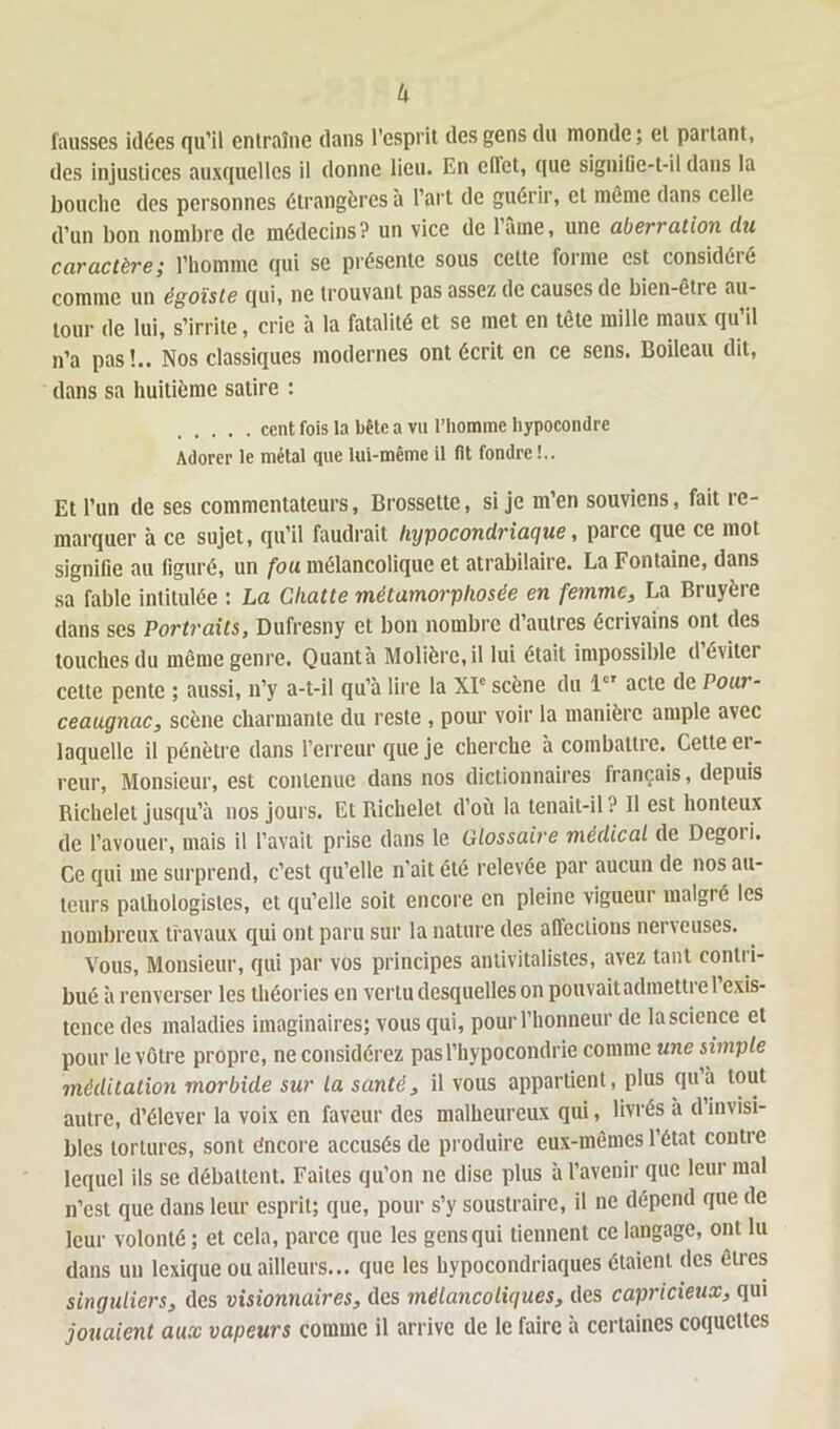 h fausses idées qu'il entraîne clans l’esprit des gens du monde ; et partant, des injustices auxquelles il donne lieu. En clfet, que signific-t-il dans la bouche des personnes étrangères à l’art de guérir, et même dans celle d’un bon nombre de médecins? un vice de lame, une aberration du caractère; l’homme qui se présente sous cette forme est considéré comme un égoïste qui, ne trouvant pas assez de causes de bien-être au- tour de lui, s’irrite, crie à la fatalité et se met en tête mille maux qu’il n’a pas!.. Nos classiques modernes ont écrit en ce sens. Boileau dit, dans sa huitième satire : cent fois la bête a vu l’homme hypocondre Adorer le métal que lui-même il fit fondre !.. Et l’un de ses commentateurs, Brossette, si je m’en souviens, fait re- marquer à ce sujet, qu’il faudrait hypocondriaque, parce que ce mot signifie au figuré, un fou mélancolique et atrabilaire. La Fontaine, dans sa fable intitulée : La Chatte métamorphosée en femme, La Bruyère dans ses Portraits, Dufresny et bon nombre d’autres écrivains ont des touches du même genre. Quanta Molière, il lui était impossible d’éviter cette pente ; aussi, n’y a-t-il qu’à lire la XIe scène du 1e' acte de Pour- ceaugnac, scène charmante du reste , pour voir la manière ample avec laquelle il pénètre dans l’erreur que je cherche a combattre. Cette ci- reur, Monsieur, est contenue dans nos dictionnaires français, depuis Richelet jusqu’à nos jours. Et Richelet d’où la tenait-il ? Il est honteux de l’avouer, mais il l’avait prise dans le Glossaire médical de Degoi i. Ce qui me surprend, c’est qu’elle n’ait été relevée par aucun de nos au- teurs pathologistes, et qu’elle soit encore en pleine vigueur malgré les nombreux travaux qui ont paru sur la nature des affections nerveuses. Vous, Monsieur, qui par vos principes antivitalistes, avez tant contri- bué à renverser les théories en vertu desquelles on pouvait admettre l’exis- tence des maladies imaginaires; vous qui, pour l’honneur de lascience et pour le vôtre propre, ne considérez pas l’hypocondrie comme une simple méditation morbide sur la santé, il vous appartient, plus qu’à tout autre, d’élever la voix en faveur des malheureux qui, livrés a d invisi- bles tortures, sont encore accusés de produire eux-mêmes l’état contre lequel ils se débattent. Faites qu’on ne dise plus à l’avenir que leur mal n’est que dans leur esprit; que, pour s’y soustraire, il ne dépend que de leur volonté; et cela, parce que les gensqui tiennent ce langage, ont lu dans un lexique ou ailleurs... que les hypocondriaques étaient des êtres singuliers, des visionnaires, des mélancoliques, des capricieux, qui jouaient aux vapeurs comme il arrive de le faire à certaines coquettes