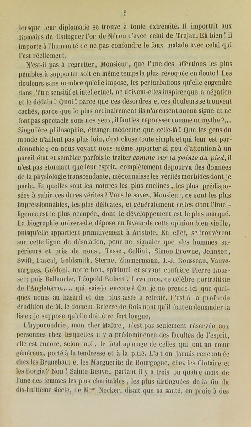 lorsque leur diplomatie se trouve à toute extrémité. Il importait aux Romains de distinguer l’or de Néron d’avec celui de Trajan. Eh bien ! il importe à l'humanité de ne pas confondre le faux malade avec celui qui l’est réellement. N’est-il pas à regretter, Monsieur, que l’une des affections les plus pénibles à supporter soit en même temps la plus révoquée en doute! Les douleurs sans nombre qu’elle impose, les perturbations qu’elle engendre dans l’être sensitif cl intellectuel, ne doivent-elles inspirerquela négation et le dédain ? Quoi ! parce que ces désordres et ces douleurs se trouvent cachés, parce que le plus ordinairement ils n’accusent aucun signe et ne font pas spectacle sous nos jœux, il faut les repousser comme un mythe ?... Singulière philosophie, étrange médecine que celle-là ! Que les gens du monde n’aillent pas plus loin, c’est chose toute simple et qui leur est par- donnable; en nous voyant nous-même apporter si peu d’attention à un pareil état et sembler parfois le traiter comme sur la pointe du pied, il n’est pas étonnant que leur esprit, complètement dépourvu des données de la physiologie transcendante, méconnaisse les vérités morbides dont je parle. Et quelles sont les natures les plus enclines, les plus prédispo- sées à subir ces dures vérités ? Vous le savez, Monsieur, ce sont les plus impressionnables, les plus délicates, et généralement celles dont l’intel- ligence est le plus occupée, dont le développement est le plus marqué. La biographie universelle dépose en faveur de cette opinion bien vieille, puisqu’elle appartient primitivement à Aristote. En eflet, se trouvèrent sur cette ligne de désolation, pour ne signaler que des hommes su- périeurs et près de nous, Tasse, Oellini, Simon Browne, Johnson, Swift, Pascal, Goldsmilh, Sterne, Zimmermann, J.-J. Rousseau, Vauvc- nargues, Goldoni, notre bon, spirituel et savant confrère Pierre Rous- sel ; puis Ballanche, Léopold Robert, Lawrence, ce célèbre portraitiste de l’Angleterre qui sais-je encore ? Car je ne prends ici que quel- ques noms au hasard et des plus aisés à retenir. C’est à la profonde érudition de M. le docteur Brierre de Boismont qu’il faut en demander la liste; je suppose qu’elle doit être fort longue, L’hypocondrie, mon cher Maître, n’est pas seulement réservée aux personnes chez lesquelles il y a prédominence des facultés de l’esprit, elle est encore, selon moi, le fatal apanage de celles qui ont un cœur généreux, porté à la tendresse et à la pitié. L’a-t-on jamais rencontrée chez les Brunchaul et les Marguerite de Bourgogne, chez les Clotaire et lesCorgia? Non! Sainte-Beuve, parlant il y a trois ou quatre mois de l’une des femmes les plus charitables , les plus distinguées de la fin du dix-huitième siècle, de M,uc Nccker, disait que sa santé, en proie à des