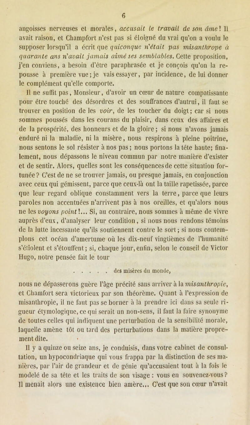 angoisses nerveuses et morales, accusait le travail de son âme ! Il avait raison, et Champfort n’est pas si éloigné du vrai qu’on a voulu le supposer lorsqu’il a écrit que quiconque n'était pas misanthrope à quarante ans n'avait jamais aimé ses semblables. Cette proposition, j’en conviens, a besoin d’être paraphrasée et je conçois qu’on la re- pousse à première vue ; je vais essayer, par incidence, de lui donner le complément qu’elle comporte. Il ne suffit pas, Monsieur, d’avoir un cœur de nature compatissante pour être louché des désordres et des souffrances d’autrui, il faut se trouver en position de les voir, de les toucher du doigt; car si nous sommes poussés dans les courans du plaisir, dans ceux des affaires et de la prospérité, des honneurs et de la gloire ; si nous n’avons jamais enduré ni la maladie, ni la misère, nous respirons à pleine poitrine, nous sentons le sol résister à nos pas ; nous portons la tète haute; fina- lement, nous dépassons le niveau commun par notre manière d’exister et de sentir. Alors, quelles sont les conséquences de cette situation for- tunée ? C’est de ne se trouver jamais, ou presque jamais, en conjonction avec ceux qui gémissent, parce que ceux-là ont la taille rapetissée, parce que leur regard oblique constamment vers la terre, parce que leurs paroles non accentuées n’arrivent pas à nos oreilles, et qu’alors nous ne les voyons point]... Si, au contraire, nous sommes à même de vivre auprès d’eux, d’analyser leur condition, si nous nous rendons témoins de la lutte incessante qu’ils soutiennent contre le sort ; si nous contem- plons cet océan d’amertume où les dix-neuf vingtièmes de l’humanité s’étiolent et s’étouffent; si, chaque jour,enfin, selon le conseil de Victor Hugo, notre pensée fait le tour des misères du monde, nous ne dépasserons guère l’âge précité sans arriver à la misanthropie, et Chamfort sera victorieux par son théorème. Quant à l’expression de misanthropie, il ne faut pas se borner à la prendre ici dans sa seule ri- gueur étymologique, ce qui serait un non-sens, il faut la faire synonyme de toutes celles qui indiquent une perturbation de la sensibilité morale, laquelle amène tôt ou tard des perturbations dans la matière propre- ment dite. 11 y a quinze ou seize ans, je conduisis, dans votre cabinet de consul- tation, un hypocondriaque qui vous frappa par la distinction de ses ma- nières, par l’air de grandeur et de génie qu’accusaient tout à la fois le modelé de sa tête et les traits de son visage : vous en souvenez-vous ? Il menait alors une existence bien amère... C’est que son cœur n’avait