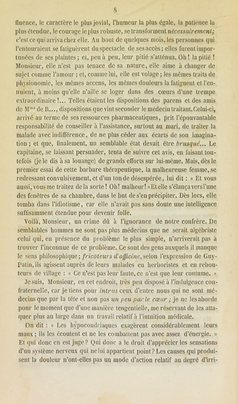 (luence, le caractère le plus jovial, l’humeur la plus égale, la patience la plus étendue, le courage le plus robuste, se transforment nécessairement; c’est ce qui arriva chez elle. Au bout de quelques mois, les personnes qui l’entouraient se fatiguèrent du spectacle de ses accès; elles furent impor- tunées de ses plaintes ; et, peu à peu, leur pitié s’atténua. Oh ! la pitié ! Monsieur, elle n’est pas tenace de sa nature, elle aime à changer de sujet comme l’amour ; et, comme lui, elle est volage ; les mêmes traits de physionomie, les mêmes accens, les mêmes douleurs la fatiguent et l’en- nuient, à moins qu’elle n’aille se loger dans des cœurs d’une trempe extraordinaire !... Telles étaient les dispositions des parens et des amis de Mmc de R..., dispositions que vintseconder le médecin traitant.Celui-ci, arrivé au terme de ses ressources pharmaceutiques, prit l’épouvantable responsabilité de conseiller à l’assistance, surtout au mari, de traiter la malade avec indifférence, de ne plus céder aux écarts de son imagina- tion ; et que, finalement, un semblable état devait être brusqué... Le capitaine, se laissant persuader, tenta de suivre cet avis, en faisant tou- tefois (je le dis à sa louange) de grands efforts sur lui-même. Mais, dès le premier essai de cette barbare thérapeutique, la malheureuse femme, se redressant convulsivement, et d’un tonde désespérée, lui dit : « Et vous aussi, vous me traitez delà sorte! Oh! malheur!» Et elle s’élança vers l’une des fenêtres de sa chambre, dans le but de s’en précipiter. Dès lors, elle tomba dans l’idiotisme, car elle n’avait pas sans doute une intelligence suffisamment étendue pour devenir folle. Voilà, Monsieur, un crime dû à l’ignorance de notre confrère. De semblables hommes ne sont pas plus médecins que ne serait algébristc celui qui, en présence du problème le plus simple, n’arriverait pas à trouver l’inconnue de ce problème. Ce sont des gens auxquels il manque le sens philosophique; fricoleurs cl’ officine, selon l’expression de Guy- Patin, ils agissent auprès de leurs malades en herboristes et en rebou- teurs de village : « Ce n’est pas leur faute, ce n’est que leur coutume. » Je suis, Monsieur, en cet endroit, très peu disposé à l’indulgence con- fraternelle, car je tiens pour intrus ceux d’entre nous qui ne sont mé- decins que par la tête et non pas un peu parte cœur ; je ne les aborde pour le moment que d’une manière tengentielle, me réservant de les atta- quer plus au large dans un travail relatif à l’intuition médicale. On dit : « Les hypocondriaques exagèrent considérablement leurs maux ; ils les écoutent et ne les combattent pas avec assez d’énergie. » Et qui donc en est juge? Qui donc a le droit d’apprécier les sensations d’un système nerveux qui ne lui appartient point? Les causes qui produi- sent la douleur n’ont-elles pas un mode d’action relatif au degré d’irri-