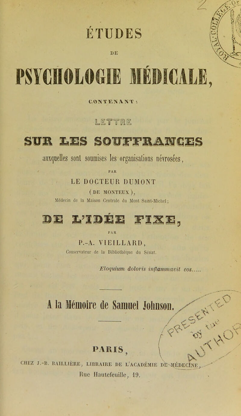 ETUDES DE PSYCHOLOGIE MÉI COMTEKiV^T •• y L[ITT1^[ aiixiioelles sont soumises les organisalions névrosées, PAR LE DOCTEUR DUMONT (de monteux). Médecin de la Maison Ccnlralc du Mont Saint-Michel; DS S’IDSS FÎJSS, PA H P.-A. VIEILLARD, Conservateur de la Bibliothèque du Sénat. Eloquium doloris inflammavit eos. A la IHétuoirc de Saimiel Joliitsoii. O CHEZ J.-B. E.ULLliiRE, LIBRAIRE DE L’ACADÉMIE DE'MÉDECINE,. ' PARIS Rue llauiefeuilie, 19.