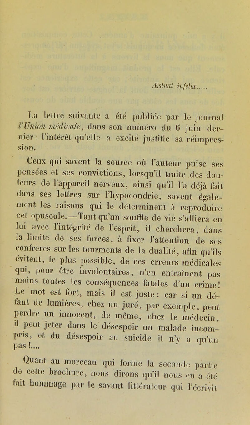 Æstiiat infelix La lettre suivante a été publiée par le journal l’Union médicale, dans son numéro du 6 juin der- nier : l’intérêt qu’elle a excité justifie sa réimpres- sion. Ceux qui savent la source où l’auteur puise ses pensées et ses convictions, lorsqu’il traite des dou- leurs de l’appareil nerveux, ainsi qu’il l’a déjà fait dans ses lettres sur l’hypocondrie, savent égale- ment les raisons qui le déterminent à reproduire cet opuscule.—Tant qu’un souffle de vie s’alliera en lui avec l’intégrité de l’esprit, il cherchera, dans la limite de ses forces, à fixer l’attention de ses confrères sur les tourments de la dualité, afin qu’ils évitent, le plus possible, de ces erreurs médicales qui, pour être involontaires, n’en entraînent pas moins toutes les conséquences fatales d’un crime! Le mot est fort, mais il est juste: car si un dé- faut de lumières, chez un juré, par exemple, peut perdre un innocent, de même, chez le médecin, il peut jeter dans le désespoir un malade incom- pris, et du désespoir au suicide il n’y a qu’un pas !.... ^ Quant au morceau qui forme la seconde partie de cette brochure, nous dirons qu’il nous en a été lait hommage par le savant littérateur qui l’écrivit