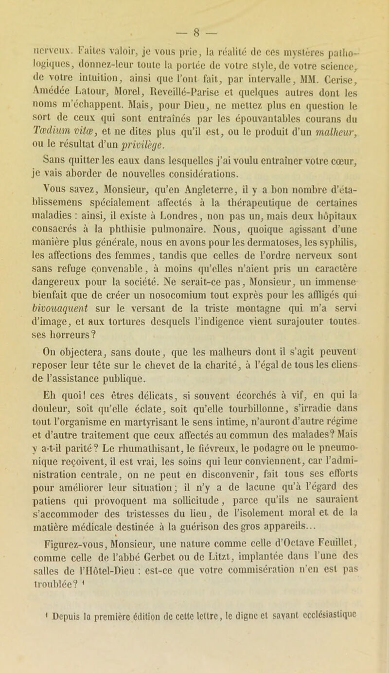 nerveux. Faites valoir, je vous prie, la réalité de ces mystères pallio- logiipies, donnez-leur toute la portée de votre style, de votre science,, de votre intuition, ainsi que l’ont fait, par intei’valle, MM. Cerise, .\médée Latour, Morel, Reveillé-Parise et quelques autres dont les noms m’échappent. Mais, pour Dieu, ne mettez plus en question le sort de ceux qui sont entraînés par les épouvantables courans du Tædium vitœ, et ne dites plus qu’il est, ou le produit d’un malheur, ou le résultat d’un privilège. Sans quitter les eaux dans lesquelles j’ai voulu entraîner votre cœur, je vais aborder de nouvelles considérations. Vous savez. Monsieur, qu’en Angleterre, il y a bon nombre d’eta- blissemens spécialement affectés à la thérapeutique de certaines maladies : ainsi, il existe à Londres, non pas un, mais deux hôpitaux consacrés à la phthisie pulmonaire. Nous, quoique agissant d’une manière plus générale, nous en avons pour les dermatoses, les syphilis, les affections des femmes, tandis que celles de l’ordre nerveux sont sans refuge convenable, à moins qu’elles n’aient pris un caractère dangereux pour la société. Ne serait-ce pas. Monsieur, un immense bienfait que de créer un nosocomium tout exprès pour les affligés qui bivoîiaqnent sur le versant de la triste montagne qui m’a sei’vi d’image, et aux tortures desquels l’indigence vient surajouter toutes ses horreurs? On objectera, sans doute, que les malheurs dont il s’agit peuvent reposer leur tête sur le chevet de la charité, à l’égal de tous les cliens de l’assistance publique. Eh quoi! ces êtres délicats, si souvent écorchés à vif, en qui la douleur, soit qu’elle éclate, soit qu’elle tourbillonne, s’irradie dans tout l’organisme en martyrisant le sens intime, n’auront d’autre régime et d’autre traitement que ceux affectés au commun des malades? Mais y a-t-il parité ? Le rhumathisant, le fiévreux, le podagi’e ou le pneumo- nique reçoivent, il est vrai, les soins qui leur conviennent, car l’admi- nistration centrale, on ne peut en disconvenir, fait tous scs efforts pour améliorer leur situation ; il n’y a de lacune qu’à l’égard des paliens qui provoquent ma sollicitude, parce qu’ils ne sauraient s’accommoder des tristesses du lieu, de l’isolement moral et de la matière médicale destinée à la guérison des gros appareils... Figurez-vous, Monsieur, une nature comme celle d’Octave Feuillet, comme celle de l’abbé Gerbet ou de Litzt, implantée dans l’une des salles de l’IhMel-Dicu : est-ce que voire commisération n’en csl pas irouhléc? * ' Depuis la première édition de celte Icllrc, le digne cl savant ecclésiastique