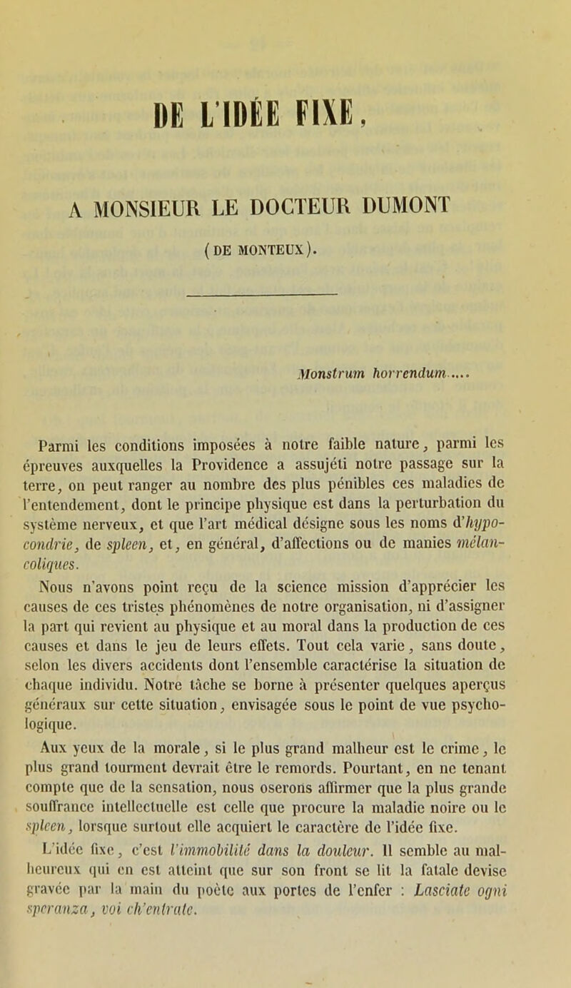 DE LIDÉE FIXE, A MONSIEUR LE DOCTEUR DUMONT (DE MONTEUX). Monstrum horrendum .... Parmi les conditions imposées à notre faible nature, parmi les épreuves auxquelles la Providence a assujéti notre passage sur 1a terre, on peut ranger au nombre des plus pénibles ces maladies de l’entendement, dont le principe physique est dans la perturbation du système nerveux, et que l’art médical désigne sous les noms d’hypo- condrie, de spleen, et, en général, d’affections ou de manies mélan- coliques. Nous n’avons point reçu de la science mission d’apprécier les causes de ces tristes pbénomènes de notre organisation, ni d’assigner la part qui revient au physique et au moral dans la production de ces causes et dans le jeu de leurs effets. Tout cela varie, sans doute, selon les divers accidents dont l’ensemble caractérise la situation de chaque individu. Notre tâche se borne à présenter quelques aperçus généraux sur celte situation, envisagée sous le point de vue psycho- logique. Aux yeux de la morale, si le plus grand malheur est le crime, le plus grand tourment devrait être le remords. Pourtant, en ne tenant compte que de la sensation, nous oserons affirmer que la plus grande , souffrance intellectuelle est celle que procure la maladie noire ou le spleen, lorsque surtout elle acquiert le caractère de l’idée fixe. L’idée fixe, c’est l'immohililé dans la douleur. 11 semble au mal- heureux qui en est atteint que sur son front se lit la fatale devise gravée par la main du [loètc aux portes de l’enfer : Lasciate ogni speranza, voi ch’enlralc.