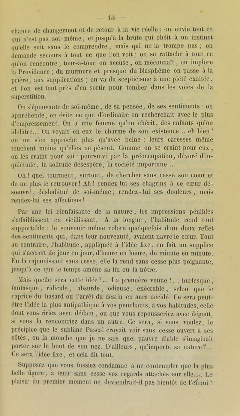 cliance de changement et de retour à la vie réelle ; on envie tout ce (lui n’est pas soi-même, et jusqu’à la brute (pn obéit à un instinct ([u’ello suit sans le comprendre, mais qui ne la trompe pas ; on demande secours à tout ce que l’on voit ; on se rattache à tout ce <[u’on rencontre ; tour-à-tour on accuse, on méconnaît, on implore la Providence ; du murmure et presque du blasphème on passe à la prière, aux supplications ; on va du scepticisme à une piété exaltée, et l’on est tout près d’en sortir pour tomber dans les voies de la superstition. On s’épouvante de soi-même, de sa pensée, de ses sentiments: on appréhende, on évite ce que d’ordinaire on recherchait avec le plus d’empressement. On a une femme qu’on chérit, des enfants qu’on idolâtre... On voyait en eux le charme de son existence... eh bien! on ne s’en approche plus qu’avec peine : leurs caresses même touchent moins qu’elles ne pèsent. Comme on se craint pour eux, on les craint pour soi : poursuivi par la préoccupation, dévoré d’in- quiétude, la solitude désespère, la société importune.... Oh ! quel tourment, surtout, de chercher sans cesse son cœur et de ne plus le retrouver ! Ah ! rendez-lui ses chagrins à ce cœur dé- sœuvi’é, déshabitué de soi-même; rendez-lui ses douleurs, mais rendez-lui ses affections ! Par une loi bienfaisante de la nature, les impressions pénibles s’affaiblissent en vieillissant. A la longue , l’habitude rend tout supportable : le souvenir même colore quelquefois d’un doux reflet des sentiments qui, dans leur nouveauté, avaient navi'éle cœur. Tout au contraire, l’habitude, appliquée à l’idée fixe, en fait un supplice (jui s’accroît de jour en jour, d’heure en heure, de minute en minute. En la rajeunissant sans cesse, elle la rend sans cesse plus poignante, jusqu’à ce que le temps amène sa fin ou la nôtre. Mais quelle sera celte idée?... La première venue !... burlesque, fantasque, ridicule, absurde, odieuse, exécrable , selon que le caprice du hasard ou l’arrêt du destin en aura décidé. Ce sera peut- être l’idée la plus antipathique à vos penchants, à vos liabitudes, celle dont vous ririez avec dédain , ou que vous repousseriez avec dégoût, si vous la rencontriez dans un autre. Ce sera, si vous voulez, le précipice que le sublime Pascal croyait voir sans cesse ouvert à scs côtés, ou la mouche que je ne sais quel pauvre diable s’imaginait porter sur le bout de son nez. D’ailleurs, qu’importe sa nature?... Ce sera l’idée fixe, et cela dit tout. Supposez ([ue vous fussiez condamné à ne contempler que la plus belle figure, à tenir sans cesse vos regards attachés sur elle.... I.o plaisir du premier moment ue deviendrait-il pas bientôt de refînui ?