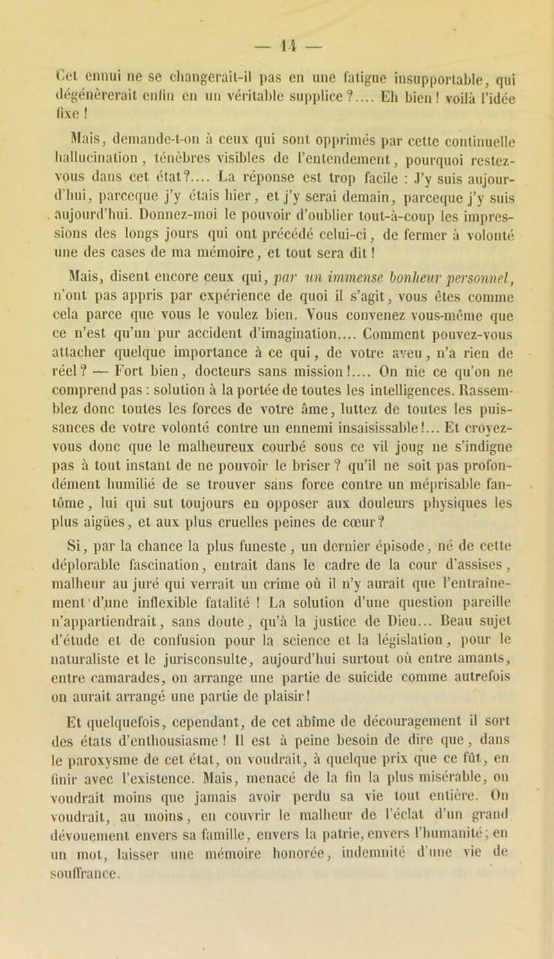 U — Cel ennui ne se cliangerail-il pas en une fatigue insupportable, qui dégénérerait enfin en un véritable supplice?.... Eli bien! voilà l’idée fixe ! Mais, deniande-t-on à ceux qui sont opprimés par cette continuelle hallucination, ténèbres visibles de l’entendement, pourquoi restez- vous dans cet état?.... La réponse est trop facile ; J’y suis aujour- d’hui, parceque j’y étais hier, cl j’y serai demain, parccque j’y suis aujourd’hui. Donnez-moi le pouvoir d’oublier lout-à-coup les impres- sions des longs jours qui ont précédé celui-ci, de fermer à volonté une des cases de ma mémoire, et tout sera dit ! Mais, disent encore ceux qui, par un immense bonheur personnel, n’ont pas appris par expérience de quoi il s’agit, vous êtes comme cela parce que vous le voulez bien. Vous convenez vous-même que ce n’est qu’un pur accident d’imagination.... Comment pouvez-vous attacher quelque importance à ce qui, de votre aveu, n’a rien de réel? — Fort bien, docteurs sans mission!.... On nie ce qu’on ne comprend pas : solution à la portée de toutes les intelligences. Rassem- blez donc toutes les forces de votre âme, luttez de toutes les puis- sances de votre volonté contre un ennemi insaisissable!... Et croyez- vous donc que le malheureux courbé sous ce vil joug ne s’indigne pas à tout instant de ne pouvoir le briser ? qu’il ne soit pas profon- dément humilié de se trouver sans force contre un méprisable fan- tôme , lui qui sut toujours eu opposer aux douleurs physiques les plus algiies, et aux plus cruelles peines de cœur? Si, par la chance la plus funeste, un dernier épisode, né de cette déplorable fascination, entrait dans le cadre de la cour d’assises, malheur au juré qui verrait un crime où il n’y aurait que l’entraîne- ment'd’une inflexible fatalité ! La solution d’une question pareille n’appartiendrait, sans doute, qu’à la justice de Dieu... Beau sujet d’étude et de confusion pour la science et la législation, pour le naturaliste et le jurisconsulte, aujourd’hui surtout où entre amants, entre camarades, on arrange une partie do suicide comme autrefois on aurait arrangé une partie de plaisir! Et quelquefois, cependant, de cet abîme de découragement il sort dos étals d’enthousiasme ! 11 est à peine besoin de dire que, dans le paroxysme de cet état, on voudrait, à quelque prix que ce fût, en finir avec l’existence. Mais, menacé de la fin la plus misérable, on voudrait moins que jamais avoir perdu sa vie tout entière. On voudiait, au moins, en couvrir le malheur de l’éclat d’un grand dévouement envers sa famille, envers la patrie, envers riiumanité; en un mot, laisser une mémoire honorée, indemnité d’une vie de souffrance.