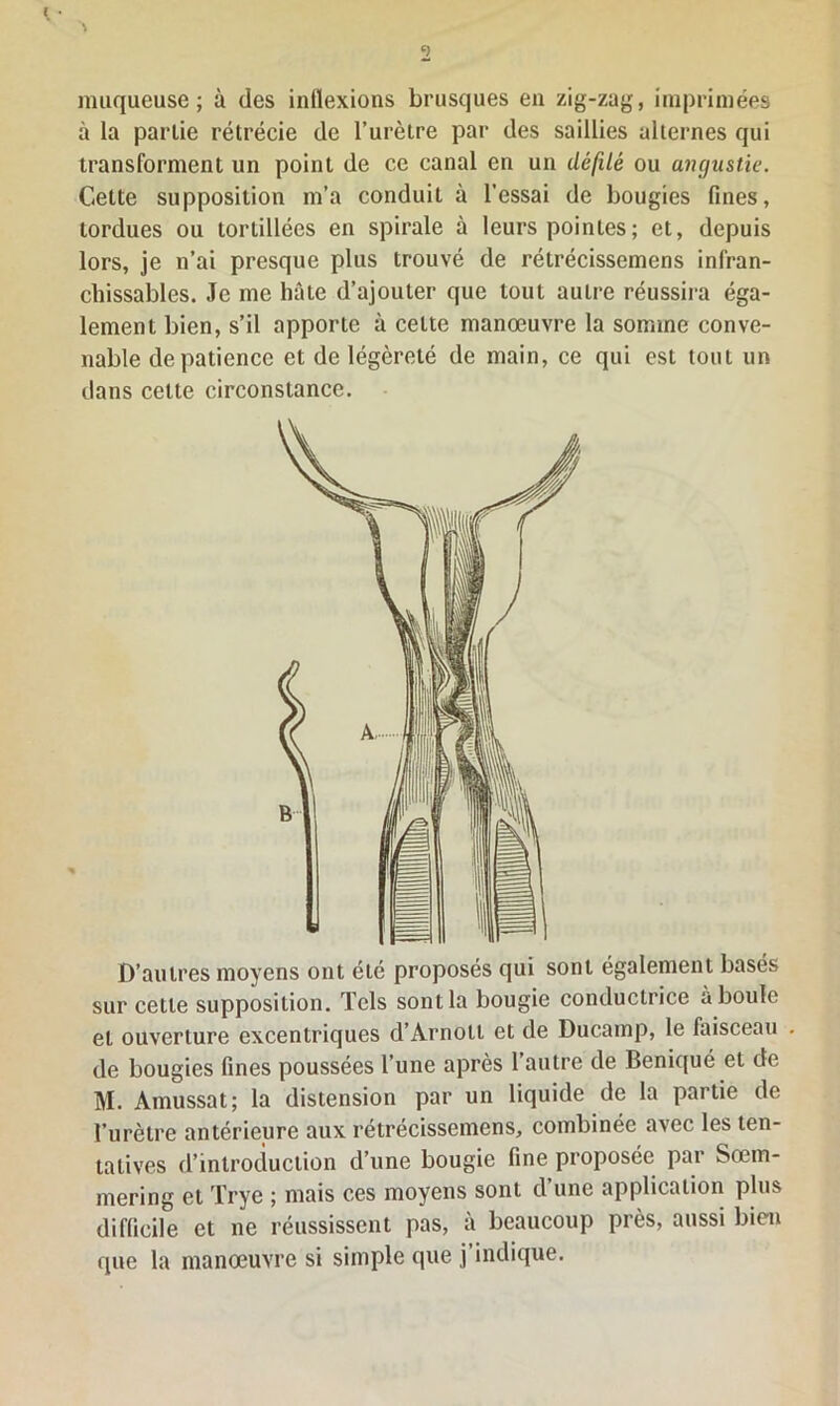 muqueuse; à des inflexions brusques en zig-zag, imprimées à la partie rétrécie de l’urètre par des saillies alternes qui transforment un point de ce canal en un défilé ou angustie. Cette supposition m’a conduiL à l'essai de bougies fines, tordues ou tortillées en spirale à leurs pointes ; et, depuis lors, je n’ai presque plus trouvé de rétrécissemens infran- chissables. Je me hâte d’ajouter que tout autre réussira éga- lement bien, s’il apporte à cette manœuvre la somme conve- nable de patience et de légèreté de main, ce qui est tout un dans cette circonstance. D’autres moyens ont été proposés qui sont également basés sur cette supposition. Tels sont la bougie conductrice a boule et ouverture excentriques d’Àrnoti et de Ducamp, le faisceau de bougies fines poussées l’une après l’autre de Beniqué et de M. Amussat; la distension par un liquide de la partie de l’urètre antérieure aux rétrécissemens, combinée avec les ten- tatives d’introduction d’une bougie fine proposée par Sœm- mering et Trye ; mais ces moyens sont d’une application plus difficile et ne réussissent pas, à beaucoup près, aussi bien que la manœuvre si simple que j’indique.