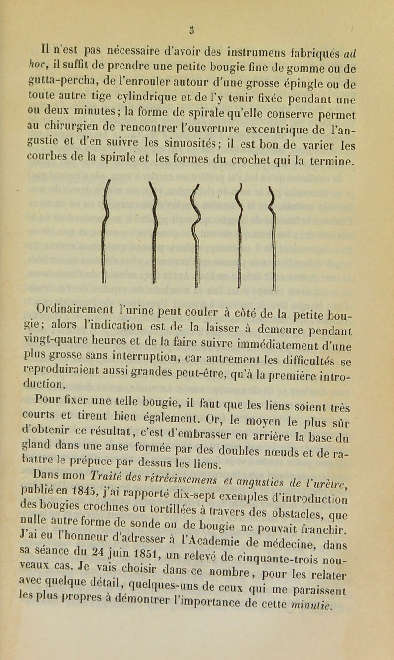 Il n’est pas nécessaire d’avoir des instrumens fabriqués ad hoc, il suffit de prendre une petite bougie fine de gomme ou de gutta-percha, de l’enrouler autour d’une grosse épingle ou de toute autre tige cylindrique et de l'y tenir fixée pendant une ou deux minutes; la forme de spirale qu’elle conserve permet au chirurgien de rencontrer l’ouverture excentrique de l’an- gustie et d’en suivre les sinuosités; il est bon de varier les courbes de la spirale et les formes du crochet qui la termine. Ordinairement l’urine peut couler à côté de la petite bou- gie; alors 1 indication est de la laisser à demeure pendant vingt-quatre heures et de la faire suivre immédiatement d’une plus grosse sans interruption, car autrement les difficultés se reproduiraient aussi grandes peut-être, qu’à la première intro- duction. Pour fixer une telle bougie, il faut que les liens soient très courts et tirent bien également. Or, le moyen le plus sûr obtenir ce résultat, c’est d’embrasser en arrière la base du gland dans une anse formée par des doubles nœuds et de ra- battre le prepuce par dessus les liens. Dans mon Traité des rétrécis!emens et angusties de l’urètre pubheen (845, J a, rapporté dix-sept exemples d'introduction des bougies crochues ou tortillées à travers des obstacles nue t rde ou de bougie *,c p»™* frani: ^in,1851 > rreicvé dr veaux cas. Je vais choisir dans ce nombre, pour les relater avec quelque détail, quelques-uns de ceux qui me paraissent CS 11 MS pr°prcs a démontrer l’importance de cette minutie.