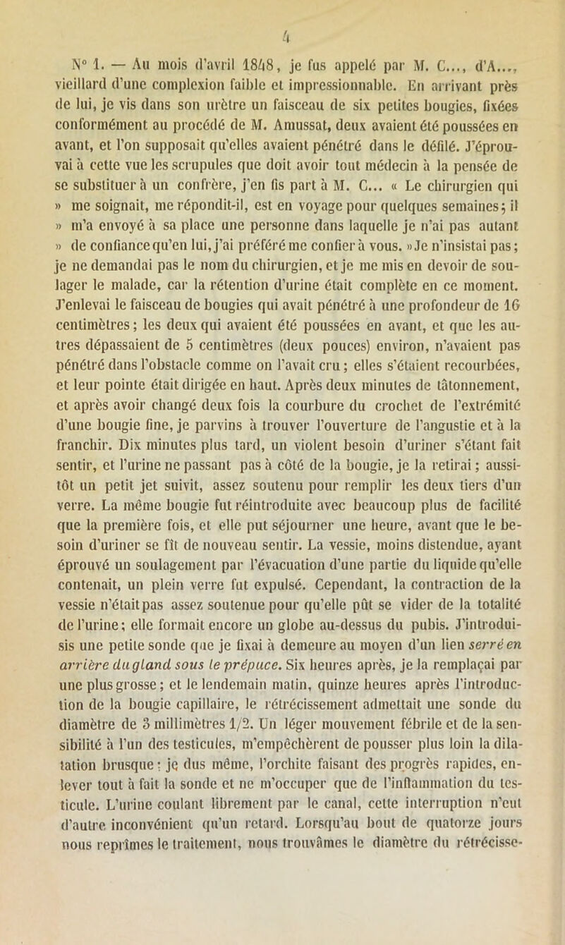 N° 1. — Au mois d’avril 18ô8, je fus appelé par M. C..., d’A..., vieillard d’une complexion faillie et impressionnable. En arrivant près de lui, je vis dans son urètre un faisceau de six petites bougies, fixées conformément au procédé de M. Amussat, deux avaient été poussées en avant, et l’on supposait qu’elles avaient pénétré dans le défilé. J’éprou- vai à cette vue les scrupules que doit avoir tout médecin à la pensée de se substituera un confrère, j’en fis part à M. C... « Le chirurgien qui » me soignait, me répondit-il, est en voyage pour quelques semaines5 il » 111’a envoyé à sa place une personne dans laquelle je n’ai pas autant » de confiance qu’en lui, j’ai préféré me confier à vous. »Je n’insistai pas; je 11e demandai pas le nom du chirurgien, et je me mis en devoir de sou- lager le malade, car la rétention d’urine était complète en ce moment. J’enlevai le faisceau de bougies qui avait pénétré à une profondeur de IG centimètres ; les deux qui avaient été poussées en avant, et que les au- tres dépassaient de 5 centimètres (deux pouces) environ, n’avaient pas pénétré dans l’obstacle comme on l’avait cru ; elles s’étaient recourbées, et leur pointe était dirigée en haut. Après deux minutes de tâtonnement, et après avoir changé deux fois la courbure du crochet de l’extrémité d’une bougie fine, je parvins à trouver l’ouverture de l’angustic et à la franchir. Dix minutes plus tard, un violent besoin d’uriner s’étant fait sentir, et l’urine ne passant pas à côté de la bougie, je la retirai ; aussi- tôt un petit jet suivit, assez soutenu pour remplir les deux tiers d’un verre. La même bougie fut réintroduite avec beaucoup plus de facilité que la première fois, et elle put séjourner une heure, avant que le be- soin d’uriner se fît de nouveau sentir. La vessie, moins distendue, ayant éprouvé un soulagement par l’évacuation d’une partie du liquide qu’elle contenait, un plein verre fut expulsé. Cependant, la contraction de la vessie n’était pas assez soutenue pour qu’elle pût se vider de la totalité de l’urine; elle formait encore un globe au-dessus du pubis. J’introdui- sis une petite sonde que je fixai à demeure au moyen d’un lien serré en arrière du g Land sous le prépuce. Six heures après, je la remplaçai par une plus grosse; et le lendemain malin, quinze heures après l’introduc- tion de la bougie capillaire, le rétrécissement admettait une sonde du diamètre de 3 millimètres 1/2. Un léger mouvement fébrile et de la sen- sibilité à l’un des testicules, m’empèchèrent de pousser plus loin la dila- tation brusque : je dus môme, l’orchite faisant des progrès rapides, en- lever tout à fait la sonde et ne m’occuper que de l’inflammation du tes- ticule. L’urine coulant librement par le canal, celte interruption n’eut d’autre inconvénient qu’un retard. Lorsqu’au bout de quatorze jours nous reprîmes le traitement, nous trouvâmes le diamètre du rétrécisse-