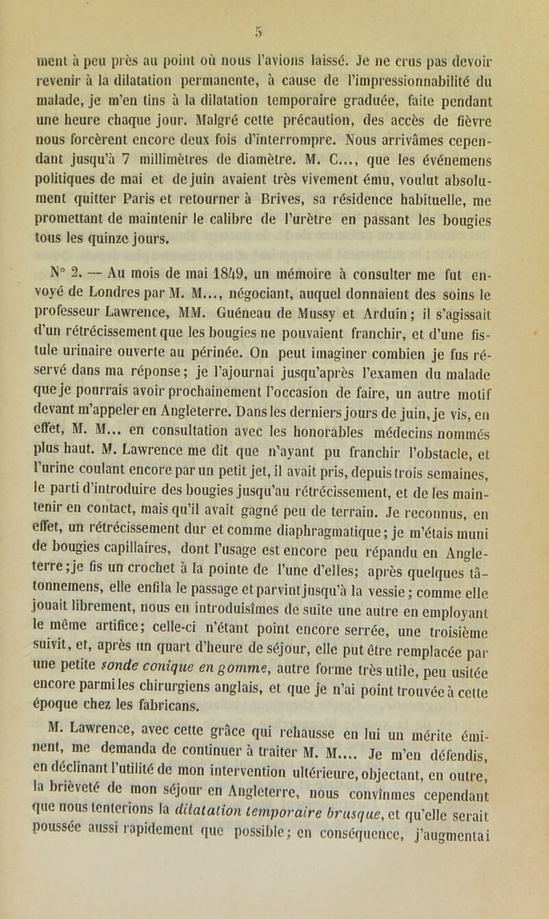 ment à peu près au point où nous l’avions laissé. Je ne crus pas devoir revenir à la dilatation permanente, à cause de l’impressionnabilité du malade, je m’en tins à la dilatation temporaire graduée, faite pendant une heure chaque jour. Malgré cette précaution, des accès de fièvre nous forcèrent encore deux fois d’interrompre. Nous arrivâmes cepen- dant jusqu’à 7 millimètres de diamètre. M. C..., que les événemens politiques de mai et de juin avaient très vivement ému, voulut absolu- ment quitter Paris et retourner à Brives, sa résidence habituelle, me promettant de maintenir le calibre de l’urètre en passant les bougies tous les quinze jours. N° 2. — Au mois de mai 1849, un mémoire à consulter me fut en- voyé de Londres par M. M..., négociant, auquel donnaient des soins le professeur Lawrence, MM. Guéneau de Mussy et Arduin; il s’agissait d’un rétrécissement que les bougies ne pouvaient franchir, et d’une fis- tule urinaire ouverte au périnée. On peut imaginer combien je fus ré- servé dans ma réponse; je l’ajournai jusqu’après l’examen du malade que je pourrais avoir prochainement l’occasion de faire, un autre motif devant m’appeler en Angleterre. Dans les derniers jours de juin, je vis, en effet, M. M.,. en consultation avec les honorables médecins nommés plus haut. M. Lawrence me dit que n’ayant pu franchir l’obstacle, et l’urine coulant encore par un petit jet, il avait pris, depuis trois semaines, le parti d’introduire des bougies jusqu’au rétrécissement, et de les main- tenu en contact, mais qu’il avait gagné peu de terrain. Je reconnus, en effet, un rétrécissement dur et comme diaphragmatique ; je m’étais muni de bougies capillaires, dont l’usage est encore peu répandu en Angle- tei t e ; je fis un crochet à la pointe de l’une d’elles; après quelques tâ- tonnemens, elle enfda le passage et parvint jusqu’à la vessie ; comme elle jouait librement, nous en introduisîmes de suite une autre en employant le même artifice; celle-ci n’étant point encore serrée, une troisième suivit, et, après un quart d’heure de séjour, elle put être remplacée par une petite sonde conique en gomme, autre forme très utile, peu usitée encore parmi les chirurgiens anglais, et que je n’ai point trouvée à cette époque chez les fabricans. M. Lawrence, avec cette grâce qui rehausse en lui un mérite émi- nent, me demanda de continuer à traiter M. M.... Je m’en défendis, en déclinant l’utilité de mon intervention ultérieure, objectant, en outre! la brièveté de mon séjour en Angleterre, nous convînmes cependant que nous tenterions la dilatation temporaire brusque, et qu’elle serait poussée aussi rapidement que possible; en conséquence, j’augmentai