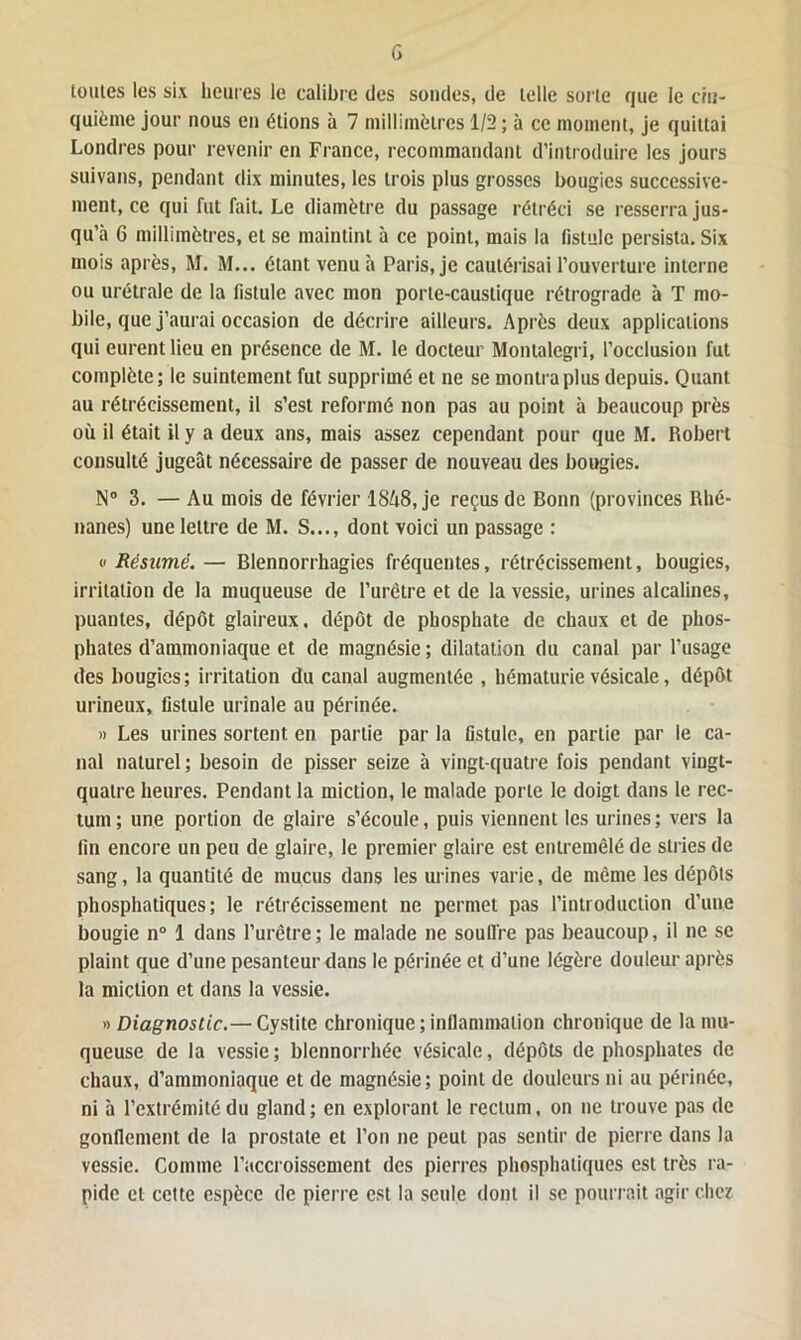 toutes les six heures le calibre des sondes, de lelle sorte que le cin- quième jour nous en étions à 7 millimètres 1/2 ; à ce moment, je quittai Londres pour revenir en France, recommandant d’introduire les jours suivons, pendant dix minutes, les trois plus grosses bougies successive- ment, ce qui fut fait. Le diamètre du passage rétréci se resserra jus- qu’à 6 millimètres, et se maintint à ce point, mais la fistule persista. Six mois après, M. M... étant venu à Paris, je cautérisai l’ouverture interne ou urétrale de la fistule avec mon porte-caustique rétrograde à T mo- bile, que j’aurai occasion de décrire ailleurs. Après deux applications qui eurent lieu en présence de M. le docteur Montalcgri, l’occlusion fut complète; le suintement fut supprimé et ne se montra plus depuis. Quant au rétrécissement, il s’est reformé non pas au point à beaucoup près où il était il y a deux ans, mais assez cependant pour que M. Robert consulté jugeât nécessaire de passer de nouveau des bougies. N° 3. — Au mois de février 18A8, je reçus de Bonn (provinces Rhé- nanes) une lettre de M. S..., dont voici un passage : « Résumé.— Blennorrhagies fréquentes, rétrécissement, bougies, irritation de la muqueuse de l’urêtre et de la vessie, urines alcalines, puantes, dépôt glaireux, dépôt de phosphate de chaux et de phos- phates d’ammoniaque et de magnésie; dilatation du canal par l’usage des bougies; irritation du canal augmentée , hématurie vésicale, dépôt urineux, fistule urinale au périnée. » Les urines sortent en partie par la fistule, en partie par le ca- nal naturel; besoin de pisser seize à vingt-quatre fois pendant vingt- quatre heures. Pendant la miction, le malade porte le doigt dans le rec- tum ; une portion de glaire s’écoule, puis viennent les urines ; vers la fin encore un peu de glaire, le premier glaire est entremêlé de stries de sang, la quantité de mucus dans les urines varie, de même les dépôts phosphatiques; le rétrécissement ne permet pas l’introduction d’une bougie n° 1 dans l’urètre; le malade ne souffre pas beaucoup, il ne se plaint que d’une pesanteur dans le périnée et d’une légère douleur après la miction et dans la vessie. » Diagnostic.— Cystite chronique ; inflammation chronique de la mu- queuse de la vessie; blennorrhée vésicale, dépôts de phosphates de chaux, d’ammoniaque et de magnésie; point de douleurs ni au périnée, ni à l’extrémité du gland; en explorant le rectum, on ne trouve pas de gonflement de la prostate et l’on ne peut pas sentir de pierre dans la vessie. Comme l’accroissement des pierres phosphatiques est très ra- pide et cette espèce de pierre est la seule dont il se pourrait agir chez