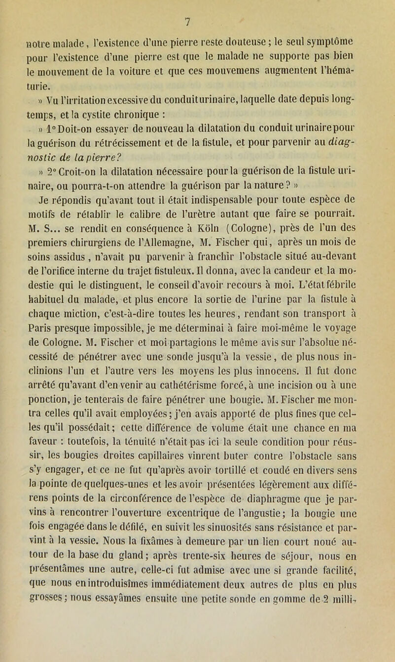 notre malade, l’existence d’une pierre reste douteuse ; le seul symptôme pour l’existence d’une pierre est que le malade ne supporte pas bien le mouvement de la voiture et que ces mouvemens augmentent l’héma- turie. » Vu l’irritation excessive du conduit urinaire, laquelle date depuis long- temps, et la cystite chronique : » 1° Doit-on essayer de nouveau la dilatation du conduit urinaire pour la guérison du rétrécissement et de la fistule, et pour parvenir au diag- nostic de la pierre? » 2° Croit-on la dilatation nécessaire pour la guérison de la fistule uri- naire, ou pourra-t-on attendre la guérison par la nature ? » Je répondis qu'avant tout il était indispensable pour toute espèce de motifs de rétablir le calibre de l’urètre autant que faire se pourrait. M. S... se rendit en conséquence à Kôln (Cologne), près de l’un des premiers chirurgiens de l’Allemagne, M. Fischer qui, après un mois de soins assidus, n’avait pu parvenir à franchir l’obstacle situé au-devant de l’orifice interne du trajet fistuleux. Il donna, avec la candeur et la mo- destie qui le distinguent, le conseil d’avoir recours à moi. L’état fébrile habituel du malade, et plus encore la sortie de l’urine par la fistule à chaque miction, c’est-à-dire toutes les heures, rendant son transport à Paris presque impossible, je me déterminai à faire moi-même le voyage de Cologne. M. Fischer et moi partagions le même avis sur l’absolue né- cessité de pénétrer avec une sonde jusqu’à la vessie, de plus nous in- clinions l’un et l’autre vers les moyens les plus innocens. Il fut donc arrêté qu’avant d’en venir au cathétérisme forcé, à une incision ou à une ponction, je tenterais de faire pénétrer une bougie. M. Fischer me mon- tra celles qu’il avait employées; j’en avais apporté de plus fines que cel- les qu’il possédait ; cette différence de volume était une chance en ma faveur : toutefois, la ténuité n’était pas ici la seule condition pour réus- sir, les bougies droites capillaires vinrent buter contre l’obstacle sans s’y engager, et ce ne fut qu’après avoir tortillé et coudé en divers sens la pointe de quelques-unes et les avoir présentées légèrement aux diffé- rens points de la circonférence de l’espèce de diaphragme que je par- vins à rencontrer l’ouverture excentrique de l’angustie; la bougie une fois engagée dans le défilé, en suivit les sinuosités sans résistance et par- vint à la vessie. Nous la fixâmes à demeure par un lien court noué au- tour de la base du gland ; après trente-six heures de séjour, nous en présentâmes une autre, celle-ci fut admise avec une si grande facilité, que nous en introduisîmes immédiatement deux autres de plus en plus grosses; nous essayâmes ensuite une petite sonde en gomme de 2 milli-