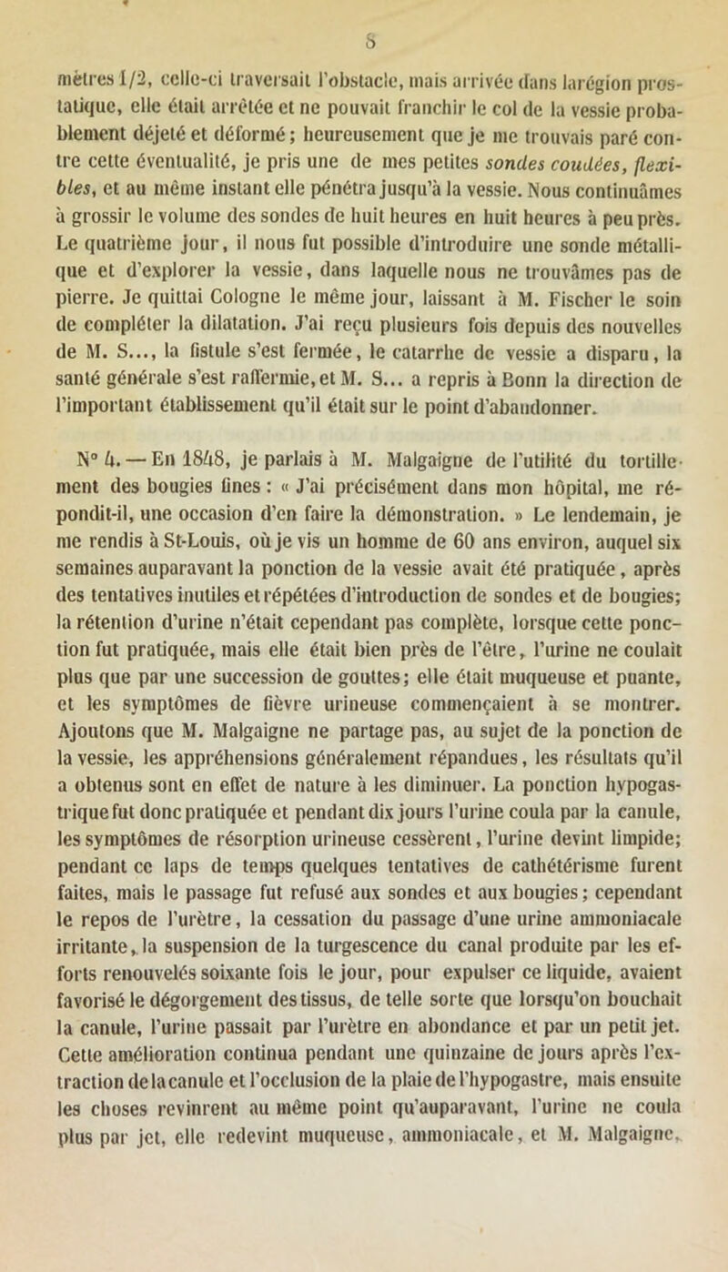 s mètres 1/2, celle-ci traversait l’obstacle, mais arrivée dans larégion pros- tatique, elle était arrêtée et ne pouvait franchir le col de la vessie proba- blement déjelé et déformé; heureusement que je me trouvais paré con- tre cette éventualité, je pris une de mes petites sondes coudées, flexi- bles, et au même instant elle pénétra jusqu’à la vessie. Nous continuâmes à grossir le volume des sondes de huit heures en huit heures à peu près. Le quatrième jour, il nous fut possible d’introduire une sonde métalli- que et d’explorer la vessie, dans laquelle nous ne trouvâmes pas de pierre. Je quittai Cologne le même jour, laissant à M. Fischer le soin de compléter la dilatation. J’ai reçu plusieurs fois depuis des nouvelles de M. S..., la fistule s’est fermée, le catarrhe de vessie a disparu, la santé générale s’est raffermie,et M. S... a repris à Bonn la direction de l’important établissement qu’il était sur le point d’abandonner. N° h. — En 1848, je parlais à M. Malgaigne de l'utilité du tortille- ment des bougies fines : « J’ai précisément dans mon hôpital, me ré- pondit-il, une occasion d’en faire la démonstration. » Le lendemain, je me rendis à St-Louis, où je vis un homme de 60 ans environ, auquel six semaines auparavant la ponction de la vessie avait été pratiquée, après des tentatives inutiles et répétées d’introduction de sondes et de bougies; la rétention d’urine n’était cependant pas complète, lorsque celte ponc- tion fut pratiquée, mais elle était bien près de l’être, l’urine ne coulait plus que par une succession de gouttes; elle était muqueuse et puante, et les symptômes de fièvre urineuse commençaient à se montrer. Ajoutons que M. Malgaigne ne partage pas, au sujet de la ponction de la vessie, les appréhensions généralement répandues, les résultats qu’il a obtenus sont en effet de nature à les diminuer. La ponction hypogas- trique fut donc pratiquée et pendant dix jours l’urine coula par la canule, les symptômes de résorption urineuse cessèrent, l’urine devint limpide; pendant ce laps de temps quelques tentatives de cathétérisme furent faites, mais le passage fut refusé aux sondes et aux bougies ; cependant le repos de l’urètre, la cessation du passage d’une urine ammoniacale irritante, la suspension de la turgescence du canal produite par les ef- forts renouvelés soixante fois le jour, pour expulser ce liquide, avaient favorisé le dégorgement des tissus, de telle sorte que lorsqu’on bouchait la canule, l’urine passait par l’urètre en abondance et par un petit jet. Cette amélioration continua pendant une quinzaine de jours après l’ex- traction delacanule et l’occlusion de la plaie de l’hypogastre, mais ensuite les choses revinrent au même point qu’auparavant, l’urine ne coula