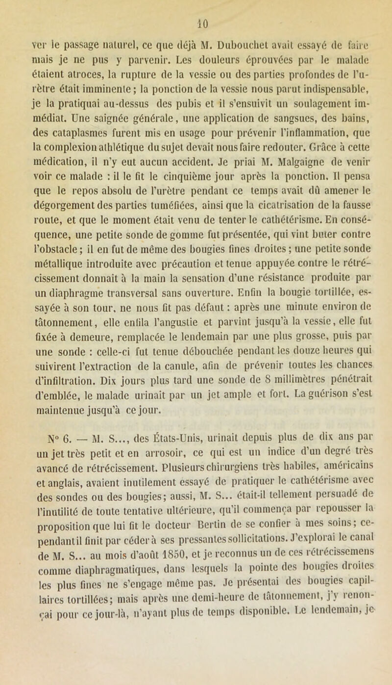 ver ie passage naturel, ce que déjà M. Dubouchet avait essayé de faire niais je ne pus y parvenir. Les douleurs éprouvées par le malade étaient atroces, la rupture de la vessie ou des parties profondes de l’u- rètre était imminente ; la ponction de la vessie nous parut indispensable, je la pratiquai au-dessus des pubis et il s’ensuivit un soulagement im- médiat. Une saignée générale, une application de sangsues, des bains, des cataplasmes furent mis en usage pour prévenir l’inflammation, que la complexion athlétique du sujet devait nous faire redouter. Grâce à cette médication, il n’y eut aucun accident. Je priai M. Malgaignc de venir voir ce malade : il le fit le cinquième jour après la ponction. Il pensa que le repos absolu de l’urètre pendant ce temps avait dû amener le dégorgement des parties tuméfiées, ainsi que la cicatrisation de la fausse roule, et que le moment était venu de tenter le cathétérisme. En consé- quence, une petite sonde de gomme fut présentée, qui vint buter contre l’obstacle ; il en fut de même des bougies fines droites ; une petite sonde métallique introduite avec précaution et tenue appuyée contre le rétré- cissement donnait à la main la sensation d’une résistance produite par un diaphragme transversal sans ouverture. Enfin la bougie tortillée, es- sayée à son tour, ne nous fit pas défaut : après une minute environ de tâtonnement, elle enfila l’anguslie et parvint jusqu’à la vessie, elle fut fixée à demeure, remplacée le lendemain par une plus grosse, puis par une sonde : celle-ci fut tenue débouchée pendant les douze heures qui suivirent l’extraction de la canule, afin de prévenir toutes les chances d’infiltration. Dix jours plus tard une sonde de 8 millimètres pénétrait d’emblée, le malade urinait par un jet ample et fort. La guérison s’est maintenue jusqu’à ce jour. N» g. _ m. s..., des États-Unis, urinait depuis plus de dix ans par un jet très petit et en arrosoir, ce qui est un indice d’un degré très avancé de rétrécissement. Plusieurs chirurgiens très habiles, américains et anglais, avaient inutilement essayé de pratiquer le cathétérisme avec des sondes ou des bougies; aussi, M. S... était-il tellement persuadé de l’inutilité de toute tentative ultérieure, qu’il commença par repousser la proposition que lui fit le docteur Berlin de se confier à mes soins; ce- pendant il finit par céder à ses pressantes sollicitations. J exploiai le canal de M. S... au mois d’aout 1850, et je reconnus un de ces rétrécisscmens comme diaphragmatiques, dans lesquels la pointe des bougies droites les plus fines ne s’engage même pas. Je présentai des bougies capil- laires tortillées; mais après une demi-heure de tâtonnement, j’y renon- çai pour ce jour-là, n’ayant plus de temps disponible. Le lendemain, je