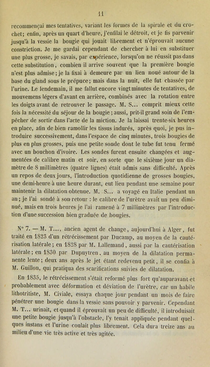 recommençai mes tentatives, variant les formes de la spirale et du cro- chet; enfin, après un quart d’heure, j’enfilai le détroit, et je fis parvenir jusqu’à la vessie la bougie qui jouait librement et n’éprouvait aucune constriction. Je me gardai cependant de chercher à lui en substituer une plus grosse, je savais, par expérience, lorsqu’on ne réussit pas dans cette substitution, combien il arrive souvent que la première bougie n’est plus admise ; je la fixai à demeure par un lien noué autour de la base du gland sous le prépuce; mais dans la nuit, elle fut chassée par l’urine. Le lendemain, il me fallut encore vingtminutes de tentatives, de mouvemens légers d’avant en arrière, combinés avec la rotation entre les doigts avant de retrouver le passage. M. S... comprit mieux celte fois la nécessité du séjour de la bougie ; aussi, prit-il grand soin de l’em- pêcher de sortir dans l’acte de la miction. Je la laissai trente-six heures en place, afin de bien ramollir les tissus indurés, après quoi, je pus in- troduire successivement, dans l’espace de cinq minutes, trois bougies de plus en plus grosses, puis une petite sonde dont le tube fut tenu fermé avec un bouchon d’ivoire. Les sondes furent ensuite changées et aug- mentées de calibre malin et soir, en sorte que le sixième jour un dia- mètre de 8 millimètres (quatre lignes) était admis sans difficulté. Après un repos de deux jours, l’introduction quotidienne de grosses bougies, une demi-heure à une heure durant, eut lieu pendant une semaine pour maintenir la dilatation obtenue. M. S... a voyagé en Italie pendant un an ; je l’ai sondé à son retour : le calibre de l’urètre avait un peu dimi- nué, mais en trois heures je l’ai ramené à 7 millimètres par l’introduc- tion d’une succession bien graduée de bougies. N° 7. — M. T..., ancien agent de change, aujourd’hui à Alger, fut traité en 1823 d’un rétrécissement par Ducamp, au moyen de la cauté- risation latérale ; en 1828 par M. Lallemand , aussi par la cautérisation latérale; en 1830 par Dupuytren, au moyen de la dilatation perma- nente lente; deux ans après le jet étant redevenu petit, il se confia à M. Guillon, qui pratiqua des scarifications suivies de dilatation. En 1835, le rétrécissement s’était reformé plus fort qu’auparavant et probablement avec déformation et déviation de l’urètre, car un habile lithotriliste, M. Civiale, essaya chaque jour pendant un mois de faire pénétrer une bougie dans la vessie sans pouvoir y parvenir. Cependant M. T... urinait, et quand il éprouvait un peu de difficulté, il introduisait une petite bougie jusqu’à l’obstacle, l’y tenait appliquée pendant quel- ques instans et l’urine coulait plus librement. Cela dura treize ans au milieu d’une vie très active et très agitée.