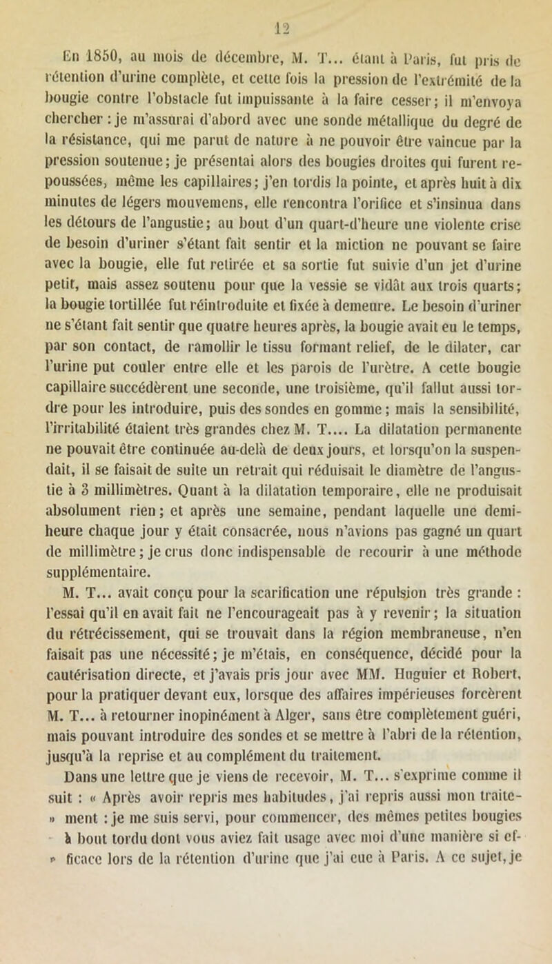 En 1850, au mois (le décembre, M. T... étant à Paris, fut pris de rétention d'urine complète, et cette fois la pression de l’extrémité de la bougie contre l’obstacle fut impuissante à la faire cesser; il m’envoya chercher : je m’assurai d’abord avec une sonde métallique du degré de la résistance, qui me parut de nature à ne pouvoir être vaincue par la pression soutenue; je présentai alors des bougies droites qui furent re- poussées, même les capillaires; j’en tordis la pointe, et après huit à dix minutes de légers mouvemcns, elle rencontra l’orifice et s’insinua dans les détours de l’angustie; au bout d’un quart-d’heure une violente crise de besoin d’uriner s’étant fait sentir et la miction ne pouvant se faire avec la bougie, elle fut retirée et sa sortie fut suivie d’un jet d’urine petit, mais assez soutenu pour que la vessie se vidât aux trois quarts; la bougie tortillée fut réintroduite et fixée à demeure. Le besoin d’uriner ne s’étant fait sentir que quatre heures après, la bougie avait eu le temps, par son contact, de ramollir le tissu formant relief, de le dilater, car l’urine put couler entre elle et les parois de l’urètre. A cette bougie capillaire succédèrent une seconde, une troisième, qu’il fallut aussi tor- dre pour les introduire, puis des sondes en gomme; mais la sensibilité, l’irritabilité étaient très grandes chez M. T.... La dilatation permanente ne pouvait être continuée au-delà de deux jours, et lorsqu’on la suspen- dait, il se faisait de suite un retrait qui réduisait le diamètre de l’angus- lie à 3 millimètres. Quant à la dilatation temporaire, elle ne produisait absolument rien; et après une semaine, pendant laquelle une demi- heure chaque jour y était consacrée, nous n’avions pas gagné un quart de millimètre ; je crus donc indispensable de recourir à une méthode supplémentaire. M. T... avait conçu pour la scarification une répulsion très grande : l’essai qu’il en avait fait ne l’encourageait pas à y revenir ; la situation du rétrécissement, qui se trouvait dans la région membraneuse, n’en faisait pas une nécessité ; je m’étais, en conséquence, décidé pour la cautérisation directe, et j’avais pris jour avec MM. Huguier et Robert, pour la pratiquer devant eux, lorsque des affaires impérieuses forcèrent M. T... à retourner inopinément à Alger, sans être complètement guéri, mais pouvant introduire des sondes et se mettre à l’abri de la rétention, jusqu’à la reprise et au complément du traitement. Dans une lettre que je viens de recevoir, M. T... s'exprime comme il suit : « Après avoir repris mes habitudes, j’ai repris aussi mon traite- » ment : je me suis servi, pour commencer, des mêmes petites bougies h bout tordu dont vous aviez fait usage avec moi d’une manière si cf- p ficacc lors de la rétention d’urine que j’ai eue à Paris. A ce sujet, je