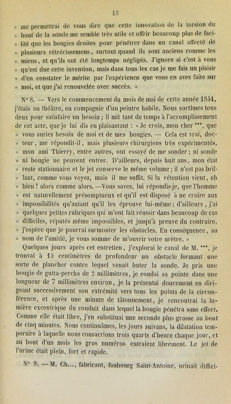 » me permettrai de vous dire que cette innovation de la torsion du » bout de la sonde me semble très utile et offrir beaucoup plus de faci- » lité que les bougies droites pour pénétrer dans un canal affecté de » plusieurs rétrécissemens, surtout quand ils sont anciens comme les » miens, et qu’ils ont été longtemps négligés. J’ignore si c’est à vous » qu’est due cette invention, mais dans tous les cas je me fais un plaisir >) d’en constater le mérite par l'expérience que vous en avez faite sur » moi, et que j’ai renouvelée avec succès. » N° 8. — Vers le commencement du mois de mai de cette année 1851, j’étais au théâtre, en compagnie d’un peintre habile. Nous sortîmes tous deux pour satisfaire un besoin ; il mit tant de temps à l’accomplissement de cet acte, que je lui dis en plaisantant : « Je crois, mon cher ***, que » vous auriez besoin de moi et de mes bougies. — Cela est vrai, doc- » teur, me répondit-il, mais plusieurs chirurgiens très expérimentés, » mon ami Thierry, entre autres, ont essayé de me sonder ; ni sonde » ni bougie ne peuvent entrer. D’ailleurs, depuis huit ans, mon état » reste stationnaire et le jet conserve le même volume ; il n’est pas bril- » lant, comme vous voyez, mais il me suffit. Si la rétention vient, eh » bien ! alors comme alors. —Vous savez, lui répondis-je, que l’homme » est naturellement présomptueux et qu’il est disposé à ne croire aux » impossibilités qu’autant qu’il les éprouve lui-même ; d’ailleurs , j’ai » quelques petites rubriques qui m’ont fait réussir dans beaucoup de cas » difficiles, réputés même impossibles, et jusqu’à preuve du contraire, » j’espère que je pourrai surmonter les obstacles. En conséquence, au » nom de l’amitié, je vous somme de m’ouvrir votre urètre. » Quelques jours après cet entretien, j’explorai le canal de M. ***, je trouvai à 15 centimètres de profondeur un obstacle formant une sorte de plancher contre lequel venait buter la sonde. Je pris une bougie de gutta-percha de 2 millimètres, je coudai sa pointe dans une longueur de 7 millimètres environ, je la présentai doucement en diri- geant successivement son extrémité vers tous les points de la circon- férence, et après une minute de tâtonnement, je rencontrai la lu- mière excentrique du conduit dans lequel la bougie pénétra sans effort. Comme elle était libre, j’en substituai une seconde plus grosse au bout de cinq minutes. Nous continuâmes, les jours suivans, la dilatation tem- poraire à laquelle nous consacrions trois quarts d’heure chaque jour, et au bout d’un mois les gros numéros entraient librement. Le jet de l’urine était plein, fort et rapide. N° 9. M. Ch..., fabricant, faubourg Saint-Antoine, urinait diffici-