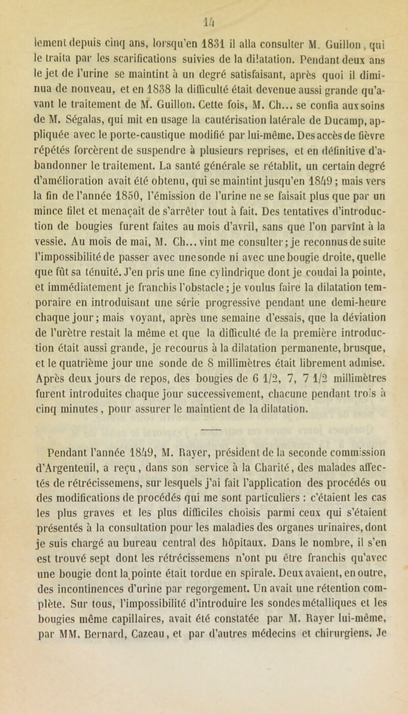 16 lemenl depuis cinq ans, lorsqu’on 1831 il alla consulter M. Guillou , qui le traita par les scarifications suivies de la dilatation. Pendant deux ans le jet de l’urine se maintint à un degré satisfaisant, après quoi il dimi- nua de nouveau, et en 1838 la difficulté était devenue aussi grande qu’a- vant le traitement de M. Guillou. Cette fois, M. Ch... se confia auxsoins de M. Ségalas, qui mit en usage la cautérisation latérale de Ducamp, ap- pliquée avec le porte-caustique modifié par lui-même. Des accès de fièvre répétés forcèrent de suspendre à plusieurs reprises, et en définitive d’a- bandonner le traitement. La santé générale se rétablit, un certain degré d’amélioration avait été obtenu, qui se maintint jusqu’en 1869 ; mais vers la fin de l’année 1850, l’émission de l’urine ne se faisait plus que par un mince filet et menaçait de s’arrêter tout à fait. Des tentatives d’introduc- tion de bougies furent faites au mois d’avril, sans que l’on parvînt à la vessie. Au mois de mai, M. Ch... vint me consulter; je reconnus de suite l’impossibilité de passer avec une sonde ni avec une bougie droite, quelle que fût sa ténuité. J’en pris une fine cylindrique dont je coudai la pointe, et immédiatement je franchis l’obstacle; je voulus faire la dilatation tem- poraire en introduisant une série progressive pendant une demi-heure chaque jour; mais voyant, après une semaine d’essais, que la déviation de l’urètre restait la même et que la difficulté de la première introduc- tion était aussi grande, je recourus à la dilatation permanente, brusque, et le quatrième jour une sonde de 8 millimètres était librement admise. Après deux jours de repos, des bougies de 6 1/2, 7, 7 1/2 millimètres furent introduites chaque jour successivement, chacune pendant tro's à cinq minutes, pour assurer le maintient de la dilatation. Pendant l’année 1869, M. Rayer, président de la seconde commission d’Argenteuil, a reçu, dans son service à la Charité, des malades afl'ec- tés de rélrécissemens, sur lesquels j’ai fait l’application des procédés ou des modifications de procédés qui me sont particuliers : c’étaient les cas les plus graves et les plus difficiles choisis parmi ceux qui s’étaient présentés à la consultation pour les maladies des organes urinaires, dont je suis chargé au bureau central des hôpitaux. Dans le nombre, il s’en est trouvé sept dont les rétrécisse mens n’ont pu être franchis qu’avec une bougie dont la pointe était tordue en spirale. Deux avaient, en outre, des incontinences d’urine par regorgement. Un avait une rétention com- plète. Sur tous, l’impossibilité d’introduire les sondes métalliques et les bougies même capillaires, avait été constatée par M. Rayer lui-même, par MM. Bernard, Cazeau, et par d’autres médecins et chirurgiens. Je