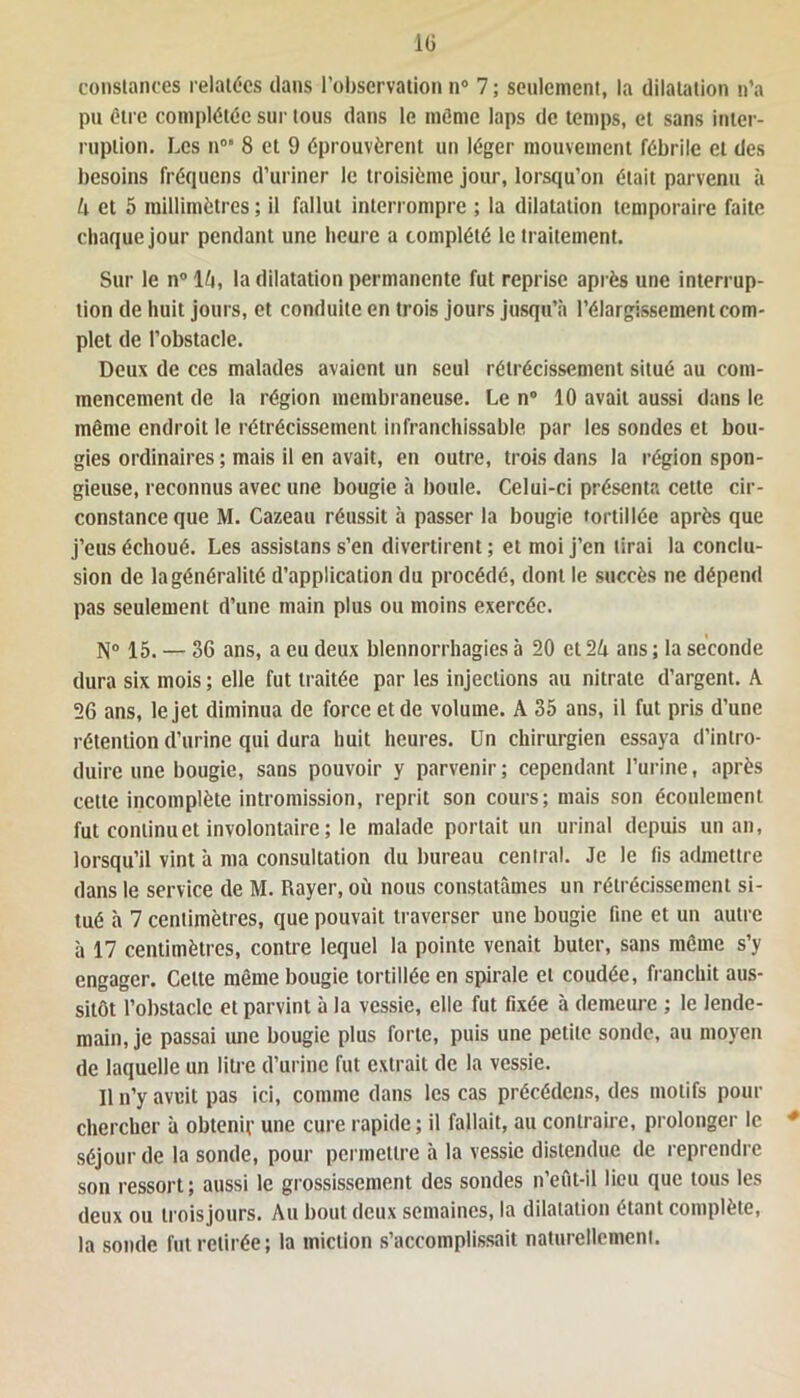 constances relatées dans l’observation n° 7 ; seulement, la dilatation n’a pu être complétée sur tous dans le même laps de temps, et sans inter- ruption. Les nos 8 et 9 éprouvèrent un léger mouvement fébrile et des besoins fréquens d’uriner le troisième jour, lorsqu’on était parvenu à k et 5 millimètres ; il fallut interrompre ; la dilatation temporaire faite chaque jour pendant une heure a complété le traitement. Sur le n° lù, la dilatation permanente fut reprise après une interrup- tion de huit jours, et conduite en trois jours jusqu’à l’élargissement com- plet de l’obstacle. Deux de ces malades avaient un seul rétrécissement situé au com- mencement de la région membraneuse. Le n° 10 avait aussi dans le même endroit le rétrécissement infranchissable par les sondes et bou- gies ordinaires ; mais il en avait, en outre, trois dans la région spon- gieuse, reconnus avec une bougie à boule. Celui-ci présenta cette cir- constance que M. Cazeau réussit à passer la bougie tortillée après que j’eus échoué. Les assistans s’en divertirent ; et moi j’en lirai la conclu- sion de la généralité d’application du procédé, dont le succès ne dépend pas seulement d’une main plus ou moins exercée. N° 15. — 36 ans, a eu deux blennorrhagies à 20 et 1k ans ; la seconde dura six mois ; elle fut traitée par les injections au nitrate d’argent. A 26 ans, le jet diminua de force et de volume. A 35 ans, il fut pris d’une rétention d’urine qui dura huit heures. Un chirurgien essaya d’intro- duire une bougie, sans pouvoir y parvenir; cependant l’urine, après cette incomplète intromission, reprit son cours; mais son écoulement fut continu et involontaire; le malade portait un urinai depuis un an, lorsqu’il vint à ma consultation du bureau central. Je le fis admettre dans le service de M. Rayer, où nous constatâmes un rétrécissement si- tué à 7 centimètres, que pouvait traverser une bougie fine et un autre à 17 centimètres, contre lequel la pointe venait buter, sans même s’y engager. Cette même bougie tortillée en spirale et coudée, franchit aus- sitôt l’obstacle et parvint à la vessie, elle fut fixée à demeure ; le lende- main, je passai une bougie plus forte, puis une petite sonde, au moyen de laquelle un litre d’urine fut extrait de la vessie. Il n’y aveit pas ici, comme dans les cas précédons, des motifs pour chercher à obtenir une cure rapide ; il fallait, au contraire, prolonger le * séjour de la sonde, pour permettre à la vessie distendue de reprendre son ressort; aussi le grossissement des sondes n’eût-il lieu que tous les deux ou troisjours. Au bout deux semaines, la dilatation étant complète, la sonde fut retirée; la miction s’accomplissait naturellement.