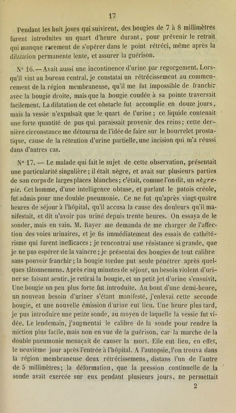 Pendant les huit jours qui suivirent, des bougies de 7 à 8 millimètres furent introduites un quart d’heure durant, pour prévenir le retrait qui manque rarement de s’opérer dans le point rétréci, même après la dilatation permanente lente, et assurer la guérison. N° 16.—Avait aussi une incontinence d’urine par regorgement. Lors- qu’il vint au bureau central, je constatai un rétrécissement au commen- cement de la région membraneuse, qu’il me fut impossible de franchir avec la bougie droite, mais que la bougie coudée à sa pointe traversait facilement. La dilatation de cet obstacle fut accomplie en douze jours, mais la vessie n’expulsait que le quart de l’urine ; ce liquide contenait une forte quantité de pus qui paraissait provenir des reins; cette der- nière circonstance me détourna de l’idée de faire sur le bourrelet prosta- tique, cause de la rétention d’urine partielle, une incision qui m’a réussi dans d’autres cas. N° 17. — Le malade qui fait le sujet de cette observation, présentait une particularité singulière ; il était nègre, et avait sur plusieurs parties de son corps de larges places blanches; c’était, comme l’on dit, un nègre- pie. Cet homme, d’une intelligence obtuse, et parlant le patois créole, fut admis pour une double pneumonie. Ce ne fut qu’après vingt-quatre heures de séjour à l’hôpital, qu’il accusa la cause des douleurs qu’il ma- nifestait, et dit n’avoir pas uriné depuis trente heures. On essaya de le sonder, mais en vain. M. Rayer me demanda de me charger de l'affec- tion des voies urinaires, et je fis immédiatement des essais de cathété- risme qui furent inefficaces; je rencontrai une résistance si grande, que je ne pus espérer de la vaincre ; je présentai des bougies de tout calibre sans pouvoir franchir; la bougie tordue put seule pénétrer après quel- ques tâtonnemens. Après cinq minutes de séjour, un besoin violent d’uri- ner se faisant sentir, je retirai la bougie, et un petit jet d’urine s’ensuivit. Une bougie un peu plus forte fut introduite. Au bout d’une demi-heure, un nouveau besoin d’uriner s’étant manifesté, j’enlevai cette seconde bougie, et une nouvelle émission d'urine eut lieu. Une heure plus tard, je pus introduire une petite sonde, au moyen de laquelle la vessie fut vi- dée. Le lendemain, j’augmentai le calibre de la sonde pour rendre la miction plus facile, mais non en vue de la guérison, car la marche de la double pneumonie menaçait de causer la mort. Elle eut lieu, en effet, le neuvième jour après l’entrée à l’hôpital. A l’autopsie, l’on trouva dans la région membraneuse deux rélrécissemens, distans l’un de l’autre de 5 millimètres; la déformation, que la pression continuelle de la sonde avait exercée sur eux pendant plusieurs jours, ne permettait 2