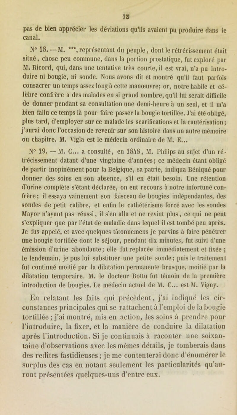 pas de bien apprécier les déviations qu’ils avaient pu produire dans le canal. N° 18. — M. ***, représentant du peuple, dont le rétrécissement était situé, chose peu commune, dans la portion prostatique, fut exploré par M. Ricord, qui, dans une tentative très courte, il est vrai, n’a pu intro- duire ni bougie, ni sonde. Nous avons dit et montré qu’il faut parfois consacrer un temps assez long à cette manœuvre; or, notre habile et cé- lèbre confrère a des malades en si grand nombre, qu’il lui serait difficile de donner pendant sa consultation une demi-heure à un seul, et il m’a bien fallu ce temps là pour faire passer la bougie tortillée. J’ai été obligé, plus tard, d’employer sur ce malade les scarifications et la cautérisation; j’aurai donc l’occasion de revenir sur son histoire dans un autre mémoire ou chapitre. M. Vigla est le médecin ordinaire de M. E... N° 19. —M. C... a consulté, en 18/18, M. Philips au sujet d’un ré- trécissement datant d’une vingtaine d’années; ce médecin étant obligé de partir inopinément pour la Belgique, sa patrie, indiqua Béniqué pour donner des soins en son absence, s’il en était besoin. Une rétention d’urine complète s’étant déclarée, on eut recours à notre infortuné con- frère; il essaya vainement son faisceau de bougies indépendantes, des sondes de petit calibre, et enfin le cathétérisme forcé avec les sondes Mayor n’ayant pas réussi, il s’en alla et ne revint plus, ce qui ne peut s’expliquer que par l’étal de maladie dans lequel il est tombé peu après. Je fus appelé, et avec quelques tûtonnemens je parvins à faire pénétrer une bougie tortillée dont le séjour, pendant dix minutes, fut suivi d’une émission d’urine abondante; elle fut replacée immédiatement et fixée ; le lendemain, je pus lui substituer une petite sonde; puis le traitement fut continué moitié par la dilatation permanente brusque, moitié par la dilatation temporaire. M. le docteur Boltu fut témoin de la première introduction de bougies. Le médecin actuel de M. C... est M. Vigny. En relatant les faits qui précèdent, j’ai indiqué les cir- constances principales qui se rattachent à l’emploi de la bougie tortillée ; j’ai montré, mis en action, les soins à prendre pour l’introduire, la fixer, et la manière de conduire la dilatation après l’introduction. Si je continuais à raconter une soixan- taine d’observations avec les mêmes détails, je tomberais dans des redites fastidieuses; je me contenterai donc d’énumérer le surplus des cas en notant seulement les particularités qu’au- ront présentées quelques-uns d’entre eux.