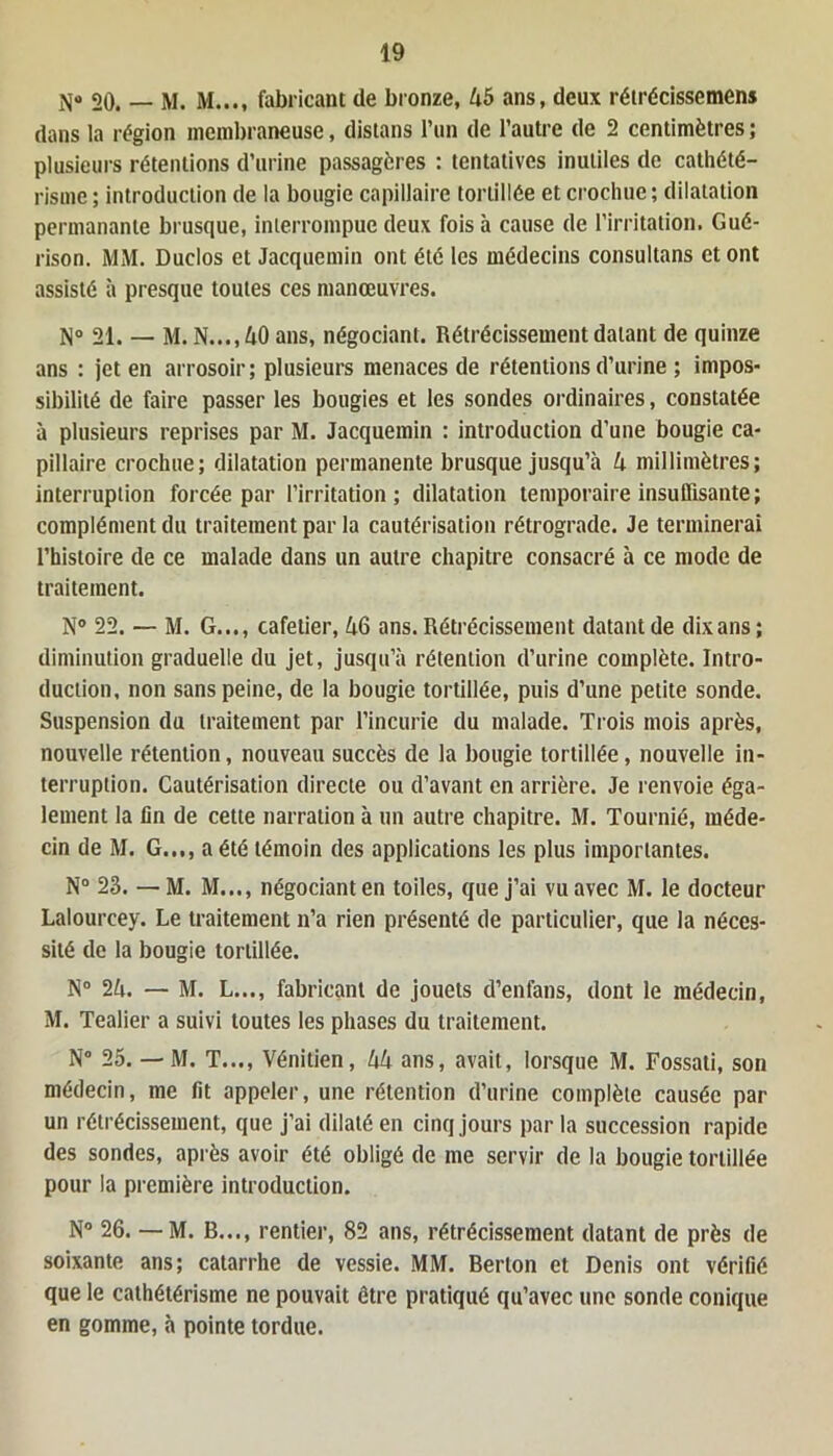 20. — M. M...t fabricant de bronze, 45 ans, deux rétrécissemens dans la région membraneuse, distans l’un de l’autre de 2 centimètres ; plusieurs rétentions d’urine passagères : tentatives inutiles de cathété- risme; introduction de la bougie capillaire tortillée et crochue; dilatation permanante brusque, interrompue deux fois à cause de l’irritation. Gué- rison. MM. Duclos et Jacquemin ont été les médecins consultans et ont assisté à presque toutes ces manœuvres. N° 21. — M. N..., 40 ans, négociant. Rétrécissement datant de quinze ans : jet en arrosoir; plusieurs menaces de rétentions d’urine ; impos- sibilité de faire passer les bougies et les sondes ordinaires, constatée à plusieurs reprises par M. Jacquemin : introduction d’une bougie ca- pillaire crochue; dilatation permanente brusque jusqu’à 4 millimètres; interruption forcée par l’irritation; dilatation temporaire insuffisante; complément du traitement par la cautérisation rétrograde. Je terminerai l’histoire de ce malade dans un autre chapitre consacré à ce mode de traitement. N° 22. — M. G..., cafetier, 46 ans. Rétrécissement datant de dix ans; diminution graduelle du jet, jusqu’à rétention d’urine complète. Intro- duction, non sans peine, de la bougie tortillée, puis d’une petite sonde. Suspension du traitement par l’incurie du malade. Trois mois après, nouvelle rétention, nouveau succès de la bougie tortillée, nouvelle in- terruption. Cautérisation directe ou d’avant en arrière. Je renvoie éga- lement la fin de cette narration à un autre chapitre. M. Tournié, méde- cin de M. G..,, a été témoin des applications les plus importantes. N° 23. —M. M..., négociant en toiles, que j’ai vu avec M. le docteur Lalourcey. Le traitement n’a rien présenté de particulier, que la néces- sité de la bougie tortillée. N° 24. — M. L..., fabricant de jouets d’enfans, dont le médecin, M. Tealier a suivi toutes les phases du traitement. N° 25. — M. T..., Vénitien, 44 ans, avait, lorsque M. Fossati, son médecin, me fit appeler, une rétention d’urine complète causée par un rétrécissement, que j’ai dilaté en cinq jours par la succession rapide des sondes, après avoir été obligé de me servir de la bougie tortillée pour la première introduction. N° 26. — M. B..., rentier, 82 ans, rétrécissement datant de près de soixante ans; catarrhe de vessie. MM. Berlon et Denis ont vérifié que le cathétérisme ne pouvait être pratiqué qu’avec une sonde conique en gomme, à pointe tordue.