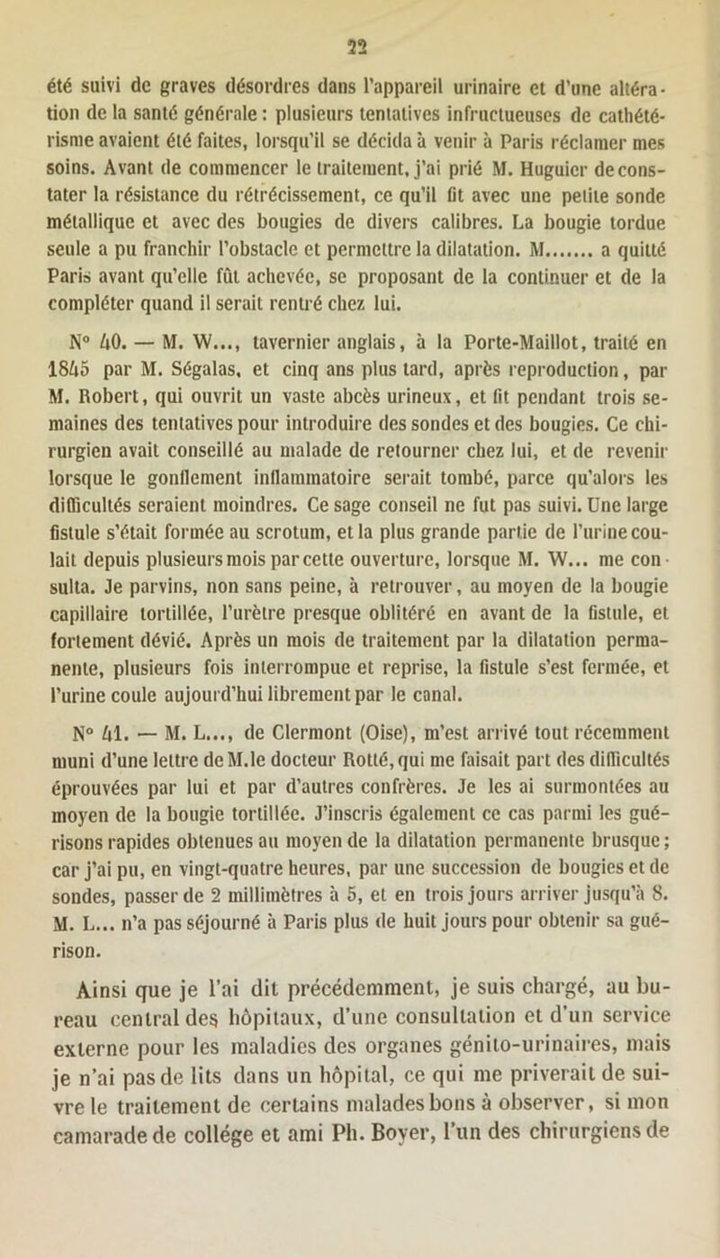 été suivi de graves désordres dans l’appareil urinaire et d’une altéra- tion de la santé générale : plusieurs tentatives infructueuses de cathété- risme avaient été faites, lorsqu’il se décida à venir à Paris réclamer mes soins. Avant de commencer le traitement, j’ai prié M. Huguicr de cons- tater la résistance du rétrécissement, ce qu’il lit avec une petite sonde métallique et avec des bougies de divers calibres. La bougie tordue seule a pu franchir l’obstacle et permettre la dilatation. M a quitté Paris avant qu’elle fût achevée, se proposant de la continuer et de la compléter quand il serait rentré chez lui. N° AO. — M. W..., tavernier anglais, à la Porte-Maillot, traité en 18A5 par M. Ségalas, et cinq ans plus tard, après reproduction, par M. Robert, qui ouvrit un vaste abcès urineux, et fit pendant trois se- maines des tentatives pour introduire des sondes et des bougies. Ce chi- rurgien avait conseillé au malade de retourner chez lui, et de revenir lorsque le gonflement inflammatoire serait tombé, parce qu’alors les difficultés seraient moindres. Ce sage conseil ne fut pas suivi. Une large fistule s’était formée au scrotum, et la plus grande partie de l’urine cou- lait depuis plusieurs mois par cette ouverture, lorsque M. W... me con sulta. Je parvins, non sans peine, à retrouver, au moyen de la bougie capillaire tortillée, l’urètre presque oblitéré en avant de la fistule, et fortement dévié. Après un mois de traitement par la dilatation perma- nente, plusieurs fois interrompue et reprise, la fistule s’est fermée, et l’urine coule aujourd’hui librement par le canal. N° Al. — M. L..., de Clermont (Oise), m’est arrivé tout récemment muni d’une lettre deM.le docteur Rotté,qui me faisait part des difficultés éprouvées par lui et par d’autres confrères. Je les ai surmontées au moyen de la bougie tortillée. J’inscris également ce cas parmi les gué- risons rapides obtenues au moyen de la dilatation permanente brusque; car j’ai pu, en vingt-quatre heures, par une succession de bougies et de sondes, passer de 2 millimètres à 5, et en trois jours arriver jusqu’à 8. M. L... n’a pas séjourné à Paris plus de huit jours pour obtenir sa gué- rison. Ainsi que je l’ai dit précédemment, je suis chargé, au bu- reau central des hôpitaux, d’une consultation et d’un service externe pour les maladies des organes génito-urinaires, mais je n’ai pas de lits dans un hôpital, ce qui me priverait de sui- vre le traitement de certains malades bons à observer, si mon camarade de collège et ami Pli. Boyer, l’un des chirurgiens de