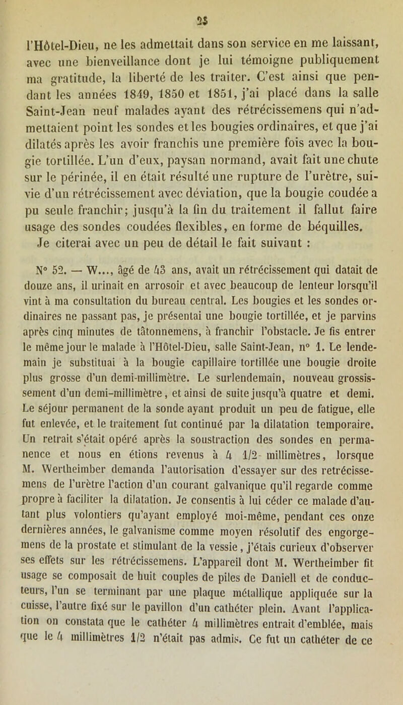 25 l’Hôtel-Dieu, ne les admettait dans son service en me laissant, avec une bienveillance dont je lui témoigne publiquement ma gratitude, la liberté de les traiter. C’est ainsi que pen- dant les années 1849, 1850 et 1851, j’ai placé dans la salle Saint-Jean neuf malades ayant des rétrécissemens qui n’ad- mettaient point les sondes et les bougies ordinaires, et que j’ai dilatés après les avoir franchis une première fois avec la bou- gie tortillée. L’un d’eux, paysan normand, avait fait une chute sur le périnée, il en était résulté une rupture de l’urètre, sui- vie d’un rétrécissement avec déviation, que la bougie coudée a pu seule franchir; jusqu’à la fin du traitement il fallut faire usage des sondes coudées flexibles, en forme de béquilles. Je citerai avec un peu de détail le fait suivant : N° 52. — W..., âgé de ko ans, avait un rétrécissement qui datait de douze ans, il urinait en arrosoir et avec beaucoup de lenteur lorsqu’il vint à ma consultation du bureau central. Les bougies et les sondes or- dinaires ne passant pas, je présentai une bougie tortillée, et je parvins après cinq minutes de tâtonnemens, à franchir l’obstacle. Je fis entrer le même jour le malade à l’Hôtel-Dieu, salle Saint-Jean, n° 1. Le lende- main je substituai à la bougie capillaire tortillée une bougie droite plus grosse d’un demi-millimètre. Le surlendemain, nouveau grossis- sement d’un demi-millimètre, et ainsi de suite jusqu’à quatre et demi. Le séjour permanent de la sonde ayant produit un peu de fatigue, elle fut enlevée, et le traitement fut continué par la dilatation temporaire. Un retrait s’était opéré après la soustraction des sondes en perma- nence et nous en étions revenus à k 1/2- millimètres, lorsque M. Wertheimber demanda l’autorisation d’essayer sur des retrécisse- mens de l’urètre l’action d’un courant galvanique qu’il regarde comme propre à faciliter la dilatation. Je consentis à lui céder ce malade d’au- tant plus volontiers qu’ayant employé moi-même, pendant ces onze dernières années, le galvanisme comme moyen résolutif des engorge- mens de la prostate et stimulant de la vessie, j’étais curieux d’observer ses effets sur les rétrécissemens. L’appareil dont M. Wertheimber fit usage se composait de huit couples de piles de Daniell et de conduc- teurs, l’un se terminant par une plaque métallique appliquée sur la cuisse, 1 autre fixé sur le pavillon d’un cathéter plein. Avant l’applica- tion on constata que le cathéter k millimètres entrait d’emblée, mais que le k millimètres 1/2 n’était pas admis. Ce fut un cathéter de ce