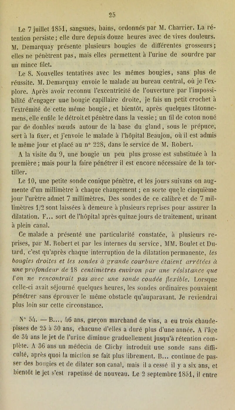 Le 7 juillet 1851, sangsues, bains, ordonnés par M. Charrier. La ré- tention persiste ; elle dure depuis douze heures avec de vives douleurs. M. Demarquay présente plusieurs bougies de différentes grosseurs; elles ne pénètrent pas, mais elles permettent à l’urine de sourdre par un mince filet. Le 8. Nouvelles tentatives avec les mêmes bougies, sans plus de réussite. M. Demarquay envoie le malade au bureau central, où je l’ex- plore. Après avoir reconnu l’excentricité de l’ouverture par l’impossi- bilité d’engager une bougie capillaire droite, je fais un petit crochet à l’extrémité de cette même bougie, et bientôt, après quelques tâtonne- mens, elle enfile le détroit et pénètre dans la vessie; un fil de coton noué par de doubles nœuds autour de la base du gland, sous le prépuce, sert à la fixer, et j’envoie le malade à l’hôpital Beaujon, où il est admis le même jour et placé au n° 228, dans le service de M. Robert. A la visite du 9, une bougie un peu plus grosse est substituée h la première ; mais pour la faire pénétrer il est encore nécessaire de la tor- tiller. Le 10, une petite sonde conique pénètre, et les jours suivons on aug- mente d’un millimètre à chaque changement ; en sorte que le cinquième jour l’urètre admet 7 millimètres. Des sondes de ce calibre et de 7 mil- limètres 1/2 sont laissées h demeure à plusieurs reprises pour assurer la dilatation. F... sort de l’hôpital après quinze jours de traitement, urinant à plein canal. Ce malade a présenté une particularité constatée, à plusieurs re- prises, par M. Robert et par les internes du service, MM. Boulet et Du- tard, c’est qu’après chaque interruption delà dilatation permanente, les bougies droites et les sondes à grande courbure étaient arrêtées à une profondeur de 18 centimètres environ par une résistance que l’on ne rencontrait pas avec une sonde coudée flexible. Lorsque celle-ci avait séjourné quelques heures, les sondes ordinaires pouvaient pénétrer sans éprouver le même obstacle qu’auparavant. Je reviendrai plus loin sur cette circonstance. N° 5ù. — B..., ù6 ans, garçon marchand de vins, a eu trois chaude- pisses de 25 à 80 ans, chacune d’elles a duré plus d’une année. A l’âge de 3à ans le jet de l’urine diminue graduellement jusqu’à rétention com- plète. A 36 ans un médecin de Clichy introduit une sonde sans diffi- culté, après quoi la miction se fait plus librement. B... continue de pas- ser des bougies et de dilater son canal, mais il a cessé il y a six ans, et bientôt le jet s’est rapetissé de nouveau. Le 2 septembre 1851, il entre