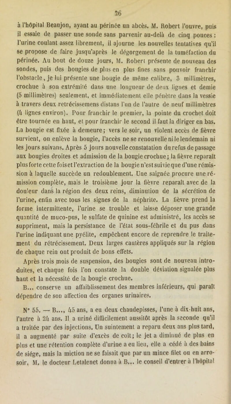 à l’hôpital Beaujon, ayant au périnée un abcès. M. Robert l’ouvre, puis il essaie de passer une sonde sans parvenir au-delà de cinq pouces : l’urine coulant assez librement, il ajourne les nouvelles tentatives qu’il se propose de faire jusqu’après le dégorgement de la tuméfaction du périnée. Au bout de douze jours, M. Robert présente de nouveau des sondes, puis des bougies de plus en plus fines sans pouvoir franchir l’obstacle, je lui présente une bougie de même calibre, 3 millimètres, crochue à son extrémité dans une longueur de deux lignes et demie (5 millimètres) seulement, et immédiatement elle pénètre dans la vessie à travers deux retrécissemens dislans l’un de l’autre de neuf millimètres (4 lignes environ). Pour franchir le premier, la pointe du crochet doit être tournée en haut, et pour franchir le second il faut la diriger en bas. La bougie est fixée à demeure ; vers le soir, un violent accès de fièvre survient, on enlève la bougie, l’accès ne se renouvelle ni le lendemain ni les jours suivans. Après 5 jours nouvelle constatation du refus de passage aux bougies droites et admission de la bougie crochue; la fièvre reparaît plusforte cette fois et l’extraction de la bougie n’est suivie que d’une rémis- sion à laquelle succède un redoublement. Une saignée procure une ré- mission complète, mais le troisième jour la fièvre reparaît avec de la douleur dans la région des deux reins, diminution de la sécrétion de l’urine, enfin avec tous les signes de la néphrite. La fièvre prend la forme intermittente, l’urine se trouble et laisse déposer une grande quantité de muco-pus, le sulfate de quinine est administré, les accès se suppriment, mais la persistance de l’état sous-fébrile et du pus dans l’urine indiquant une pyélite, empêchent encore de reprendre le traite- ment du rétrécissement. Deux larges cautères appliqués sur la région de chaque rein ont produit de bons effets. Après trois mois de suspension, des bougies sont de nouveau intro- duites, et chaque fois l’on constate la double déviation signalée plus haut et la nécessité de la bougie crochue. B... conserve un affaiblissement des membres inférieurs, qui paraît dépendre de son affection des organes urinaires. N° 55. — B..., 45 ans, a eu deux chaudepisses, l’une à dix-huit ans, l’autre à 24 ans. Il a uriné difficilement aussitôt après la seconde qu’il a traitée par des injections. Un suintement a reparu deux ans plus tard, il a augmenté par suite d’excès de coït; le jet a diminué de plus en plus et une rétention complète d’urine a eu lieu, elle a cédé à des bains de siège, mais la miction ne se faisait que par un mince filet ou en arro- soir, M. le docteur Letalenet donna à B... le conseil d’entrer à l'hôpital