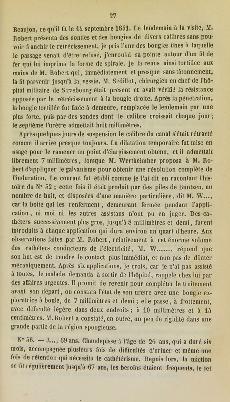 Beaujon, ce qu’il fit le 1U septembre 1851. Le lendemain à la visite, M. Robert présenta des sondes et des bougies de divers calibres sans pou- voir franchir le rétrécissement, je pris l’une des bougies fines à laquelle le passage venait d’être refusé, j’enroulai sa pointe autour d un fil de fer qui lui imprima la forme de spirale, je la remis ainsi tortillée aux mains de M. Robert qui, immédiatement et presque sans tâtonnement, la fit parvenir jusqu’à la vessie. M. Sédillot, chirurgien en chef de l'hô- pital militaire de Strasbourg était présent et avait vérifié la résistance opposée par le rétrécissement à la bougie droite. Après la pénétration, la bougie tortillée fut fixée à demeure, remplacée le lendemain par une plus forte, puis par des sondes dont le calibre croissait chaque jour; le septième l’urètre admettait huit millimètres. Après quelques jours de suspension le calibre du canal s’était rétracté comme il arrive presque toujours. La dilatation temporaire fut mise en usage pour le ramener au point d’élargissement obtenu, et il admettait librement 7 millimètres, lorsque M. Wertheimber proposa à M. Ro- bert d’appliquer le galvanisme pour obtenir une résolution complète de l’induration. Le courant fut établi comme je l’ai dit en racontant l’his- toire du N* 52 ; cette fois il était produit par des piles de Buntzen, au nombre de huit, et disposées d’une manière particulière, dit M. W..., car la boite qui les renferment, demeurant fermée pendant l’appli- cation , ni moi ni les autres assistans n’ont pu en juger. Des ca- théters successivement plus gros, jusqu’à 8 millimètres et demi, furent introduits à chaque application qui dura environ un quart d’heure. Aux observations faites par M. Robert, relativement à cet énorme volume des cathéters conducteurs de l’électricité, M. W répond que son but est de rendre le contact plus immédiat, et non pas de dilater mécaniquement. Après six applications, je crois, car je n’ai pas assisté à toutes, le malade demanda à sortir de l'hôpital, rappelé chez lui par des affaires urgentes. Il promit de revenir pour compléter le traitement avant son départ, on constata l’état de son urètre avec une bougie ex- ploratrice à boule, de 7 millimètres et demi ; elle passe, à frottement, avec difficulté légère dans deux endroits ; à 10 millimètres et à 1 h centimètres. M. Robert a constaté, en outre, un peu de rigidité dans une grande partie de la région spongieuse. N° 56. — J..., 69 ans. Chaudepisse à l’âge de 26 ans, qui a duré six mois, accompagnée plusieurs fois de difficultés d’uriner et même une fois de rétention qui nécessita le cathétérisme. Depuis lors, la miction se fit régulièrement jusqu’à 67 ans, les besoins étaient fréquents, le jet