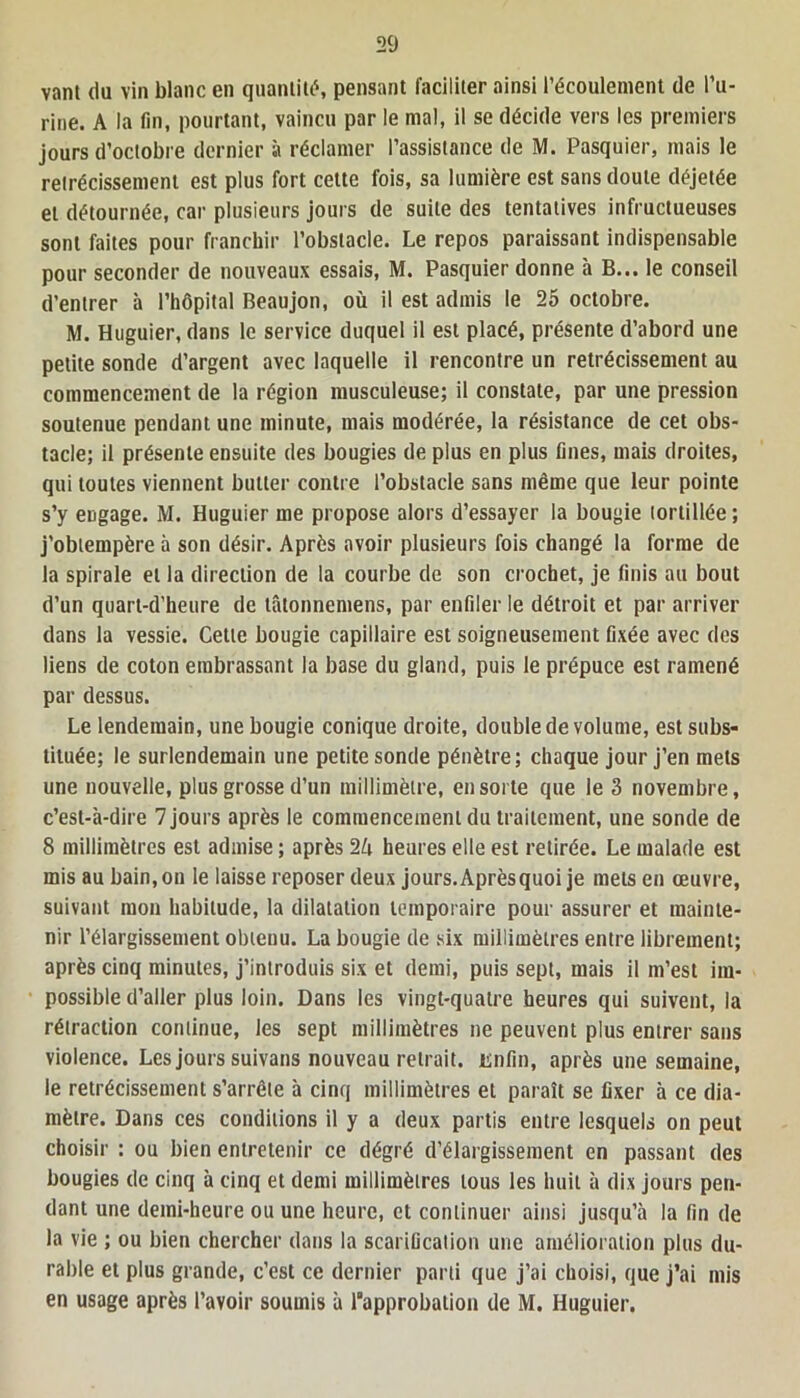 vanl du vin blanc en quantité, pensant faciliter ainsi l’écoulement de l’u- rine. A la fin, pourtant, vaincu par le mal, il se décide vers les premiers jours d’octobre dernier à réclamer l’assistance de M. Pasquier, mais le rétrécissement est plus fort cette fois, sa lumière est sans doute déjetée et détournée, car plusieurs jours de suite des tentatives infructueuses sont faites pour franchir l’obstacle. Le repos paraissant indispensable pour seconder de nouveaux essais, M. Pasquier donne à B... le conseil d’entrer à l’hôpital Beaujon, où il est admis le 25 octobre. M. Huguier, dans le service duquel il est placé, présente d’abord une petite sonde d’argent avec laquelle il rencontre un rétrécissement au commencement de la région musculeuse; il constate, par une pression soutenue pendant une minute, mais modérée, la résistance de cet obs- tacle; il présente ensuite des bougies de plus en plus fines, mais droites, qui toutes viennent butter contre l’obstacle sans même que leur pointe s’y engage. M. Huguier me propose alors d’essayer la bougie tortillée; j’obtempère à son désir. Après avoir plusieurs fois changé la forme de la spirale et la direction de la courbe de son crochet, je finis au bout d’un quarl-d’heure de tâtonnemens, par enfiler le détroit et par arriver dans la vessie. Cette bougie capillaire est soigneusement fixée avec des liens de coton embrassant la base du gland, puis le prépuce est ramené par dessus. Le lendemain, une bougie conique droite, double de volume, est subs- tituée; le surlendemain une petite sonde pénètre; chaque jour j’en mets une nouvelle, plus grosse d’un millimètre, en sorte que le 3 novembre, c’est-à-dire 7 jours après le commencement du traitement, une sonde de 8 millimètres est admise ; après 2ù heures elle est retirée. Le malade est mis au bain, on le laisse reposer deux jours. Après quoi je mets en œuvre, suivant mon habitude, la dilatation temporaire pour assurer et mainte- nir l’élargissement obtenu. La bougie de six millimètres entre librement; après cinq minutes, j’introduis six et demi, puis sept, mais il m’est im- possible d’aller plus loin. Dans les vingt-quatre heures qui suivent, la rétraction continue, les sept millimètres ne peuvent plus entrer sans violence. Les jours suivans nouveau retrait, isnfin, après une semaine, le rétrécissement s’arrête à cinq millimètres et paraît se fixer à ce dia- mètre. Dans ces conditions il y a deux partis entre lesquels on peut choisir : ou bien entretenir ce dégré d’élargissement en passant des bougies de cinq à cinq et demi millimètres tous les huit à dix jours pen- dant une demi-heure ou une heure, et continuer ainsi jusqu’à la fin de la vie ; ou bien chercher dans la scarification une amélioration plus du- rable et plus grande, c’est ce dernier parti que j’ai choisi, que j’ai mis en usage après l’avoir soumis à l’approbation de M. Huguier.