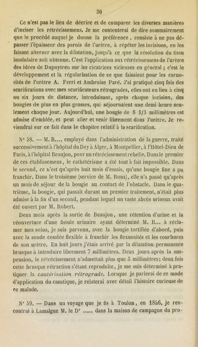 Ce n’est pas le lieu de décrire et de comparer les diverses manières d’inciser les rétrécissemens. Je me contenterai de dire sommairement que le procédé auquel je donne la préférence , consiste à ne pas dé- passer l’épaisseur des parois de l’urètre, à répéter les incisions, en les faisant alterner avec la dilatation, jusqu’à ce que la résolution du tissu inodulaire soit obtenue. C’est l’application aux rétrécissemens de l’urètre des idées de Dupuytren sur les cicatrices vicieuses en général ; c’est le développement et la régularisation de ce que faisaient pour les carno- sités de l’urètre A. Ferri et Ambroise Paré. J’ai pratiqué cinq fois des scarifications avec mes scarificateurs rétrogrades, elles ont eu lieu à cinq ou six jours de distance, introduisant, après chaque incision, des bougies de plus en plus grosses, qui séjournaient une demi-heure seu- lement chaque jour. Aujourd’hui, une bougie de 8 1/3 millimètres est admise d’emblée, et peut aller et venir librement dans l’urètre. Je re- viendrai sur ce fait dans le chapitre relatif à la scarification. N° 58. — M. B..., employé dans l’administration de la guerre, traité successivement à l'hôpital du Dey à Alger, à Montpellier, à l’Hôtel-Dieu de Paris, à l’hôpital Beaujon, pour un rétrécissement rebelle. Dans le premier de ces établisseinens, le cathétérisme a été tout à fait impossible. Dans le second, ce n’est qu’après huit mois d’essais, qu’une bougie fine a pu franchir. Dans le troisième (service de M. Roux), elle n’a passé qu’après un mois de séjour de la bougie au contact de l’obstacle. Dans le qua- trième, la bougie, qui passait durant un premier traitement, n’était plus admise à la fin d’un second, pendant lequel un vaste abcès urineux avait été ouvert par M. Robert. Deux mois après la sortie de Beaujon, une rétention d’urine et la réouverture d’une fistule urinaire ayant déterminé M. B... à récla- mer mes soins, je suis parvenu, avec la bougie tortillée d’abord, puis avec la sonde coudée flexible à franchir les flexuosités et les courbures de son urètre. En huit jours j’étais arrivé par la dilatation permanente brusque à introduire librement 7 millimètres. Deux jours après la sus- pension, le rétrécissement n’admettait plus que 3 millimètres; deux fois cette brusque rétraction s’étant reproduite, je me suis déterminé à pra- tiquer la cautérisation rétrograde. Lorsque je parlerai de ce mode d’application du caustique, je relaterai avec détail l’histoire curieuse de ce malade. N° 59. — Dans un voyage que je fis à Toulou, en 18&6, je ren- contrai à Lamalgue M. le Dr dans la maison de campagne du pro-