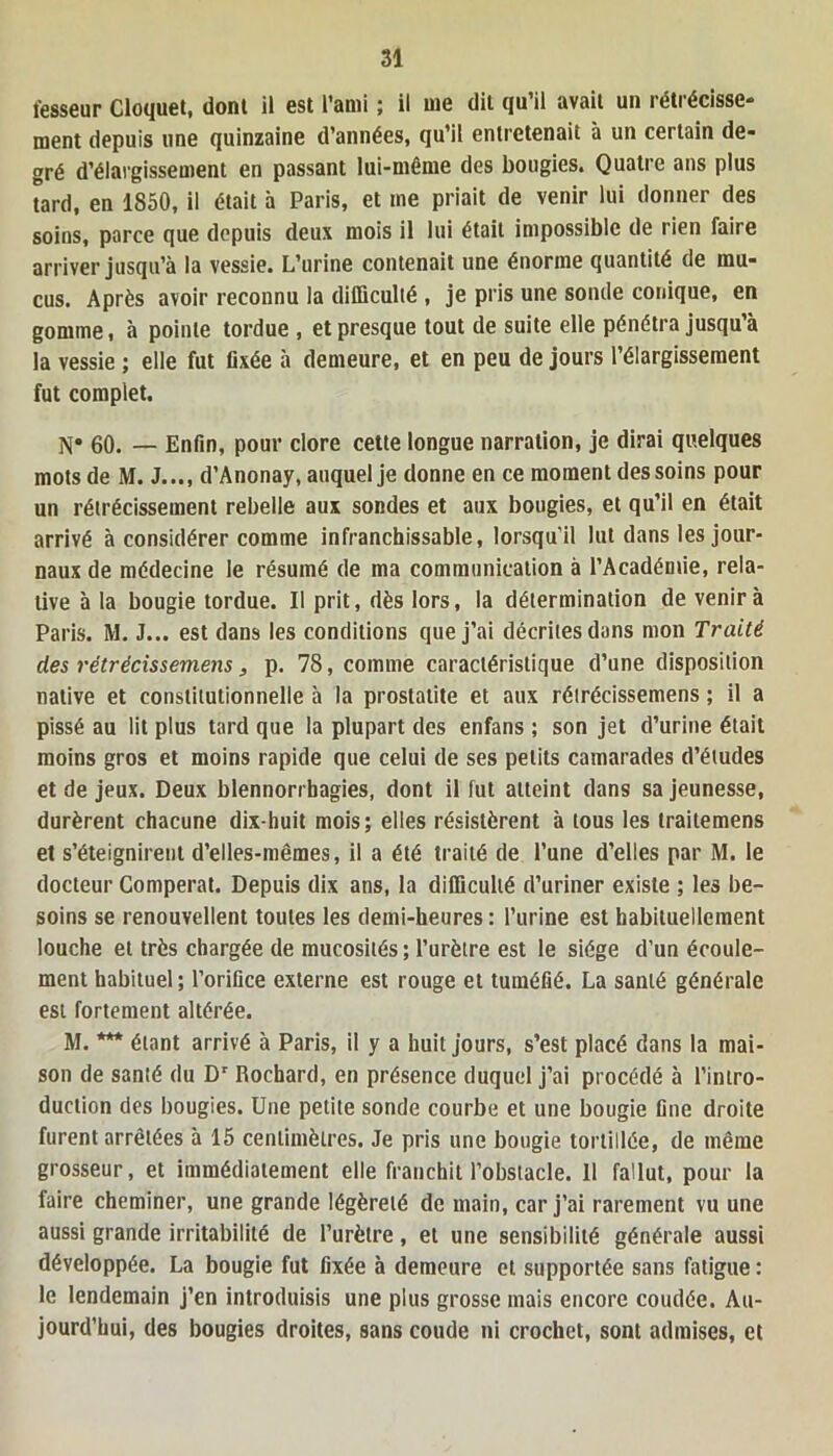 fesseur Cloquet, dont il est l’ami ; il me dit qu’il avait un rétrécisse- ment depuis une quinzaine d’années, qu’il entretenait à un certain de- gré d’élargissement en passant lui-même des bougies. Quatre ans plus tard, en 1850, il était à Paris, et me priait de venir lui donner des soins, parce que depuis deux mois il lui était impossible de rien faire arriver jusqu’à la vessie. L’urine contenait une énorme quantité de mu- cus. Après avoir reconnu la difficulté , je pris une sonde conique, en gomme, à pointe tordue , et presque tout de suite elle pénétra jusqu’à la vessie ; elle fut fixée à demeure, et en peu de jours l’élargissement fut complet. N* 60. — Enfin, pour clore cette longue narration, je dirai quelques mots de M. J..., d’Anonay, auquel je donne en ce moment des soins pour un rétrécissement rebelle aux sondes et aux bougies, et qu’il en était arrivé à considérer comme infranchissable, lorsqu’il lut dans les jour- naux de médecine le résumé de ma communication à l’Académie, rela- tive à la bougie tordue. Il prit, dès lors, la détermination de venir à Paris. M. J... est dans les conditions que j’ai décrites dans mon Traité des rétrécissemens} p. 78, comme caractéristique d’une disposition native et constitutionnelle à la prostatite et aux rétrécissemens ; il a pissé au lit plus tard que la plupart des enfans ; son jet d’urine était moins gros et moins rapide que celui de ses petits camarades d’études et de jeux. Deux blennorrhagies, dont il fut atteint dans sa jeunesse, durèrent chacune dix-huit mois; elles résistèrent à tous les traitemens et s’éteignirent d’elles-mêmes, il a été traité de l’une d’elles par M. le docteur Coniperat. Depuis dix ans, la difficulté d’uriner existe ; les be- soins se renouvellent toutes les demi-heures : l’urine est habituellement louche et très chargée de mucosités; l’urètre est le siège d’un écoule- ment habituel; l’orifice externe est rouge et tuméfié. La santé générale est fortement altérée. M. *** étant arrivé à Paris, il y a huit jours, s’est placé dans la mai- son de santé du Dr Rochard, en présence duquel j’ai procédé à l’intro- duction des bougies. Une petite sonde courbe et une bougie fine droite furent arrêtées à 15 centimètres. Je pris une bougie tortillée, de même grosseur, et immédiatement elle franchit l’obstacle. 11 fallut, pour la faire cheminer, une grande légèreté de main, car j’ai rarement vu une aussi grande irritabilité de l’urètre, et une sensibilité générale aussi développée. La bougie fut fixée à demeure et supportée sans fatigue : le lendemain j’en introduisis une plus grosse mais encore coudée. Au- jourd’hui, des bougies droites, sans coude ni crochet, sont admises, et