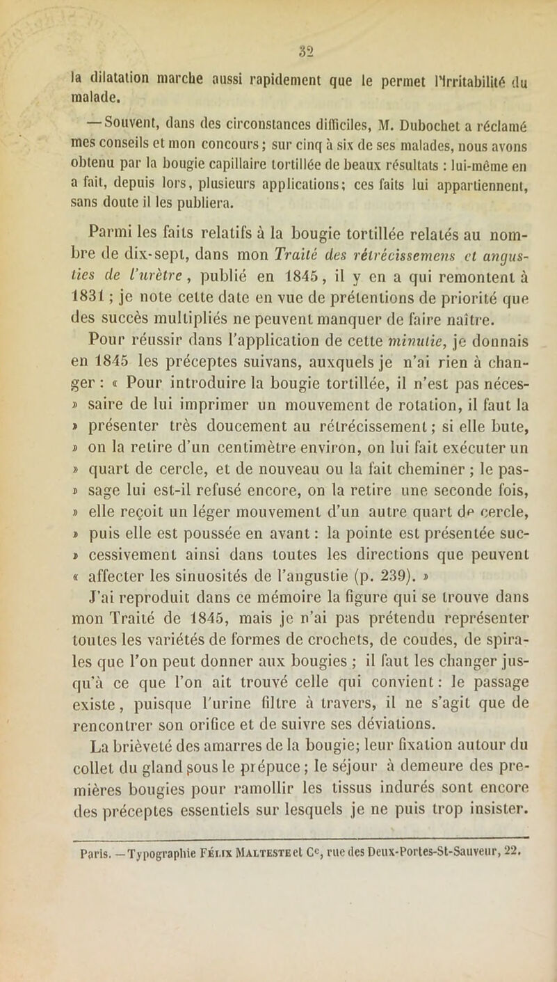 la dilatation marche aussi rapidement que le permet l’Irritabilité du malade. — Souvent, dans des circonstances difficiles, M. Dubochet a réclamé mes conseils et mon concours ; sur cinq à six de ses malades, nous avons obtenu par la bougie capillaire tortillée de beaux résultats : lui-même en a fait, depuis lors, plusieurs applications; ces faits lui appartiennent, sans doute il les publiera. Parmi les faits relatifs à la bougie tortillée relatés au nom- bre de dix-sept, dans mon Traité des rétrécissemens et angus- lies de l’urètre, publié en 1845, il y en a qui remontent à 1831 ; je note celte date en vue de prétentions de priorité que des succès multipliés ne peuvent manquer de faire naître. Pour réussir dans l’application de cette minutie, je donnais en 1845 les préceptes suivans, auxquels je n’ai rien à chan- ger : « Pour introduire la bougie tortillée, il n’est pas néces- » saire de lui imprimer un mouvement de rotation, il faut la » présenter très doucement au rétrécissement ; si elle bute, » on la relire d’un centimètre environ, on lui fait exécuter un » quart de cercle, et de nouveau ou la fait cheminer ; le pas- » sage lui est-il refusé encore, on la retire une seconde fois, * elle reçoit un léger mouvement d’un autre quart d^ cercle, i puis elle est poussée en avant : la pointe est présentée suc- i cessivemenl ainsi dans toutes les directions que peuvent « affecter les sinuosités de l’angustie (p. 239). » J’ai reproduit dans ce mémoire la figure qui se trouve dans mon Traité de 1845, mais je n’ai pas prétendu représenter toutes les variétés de formes de crochets, de coudes, de spira- les que l’on peut donner aux bougies ; il faut les changer jus- qu’à ce que l’on ait trouvé celle qui convient: le passage existe, puisque l'urine filtre à travers, il ne s’agit que de rencontrer son orifice et de suivre ses déviations. La brièveté des amarres de la bougie; leur fixation autour du collet du glandpousle prépuce; le séjour à demeure des pre- mières bougies pour ramollir les tissus indurés sont encore des préceptes essentiels sur lesquels je ne puis trop insister. Paris. — Typographie Féi.ix MaltestecI Cc, rue des Deux-Portes-St-Sauveiir, 22.