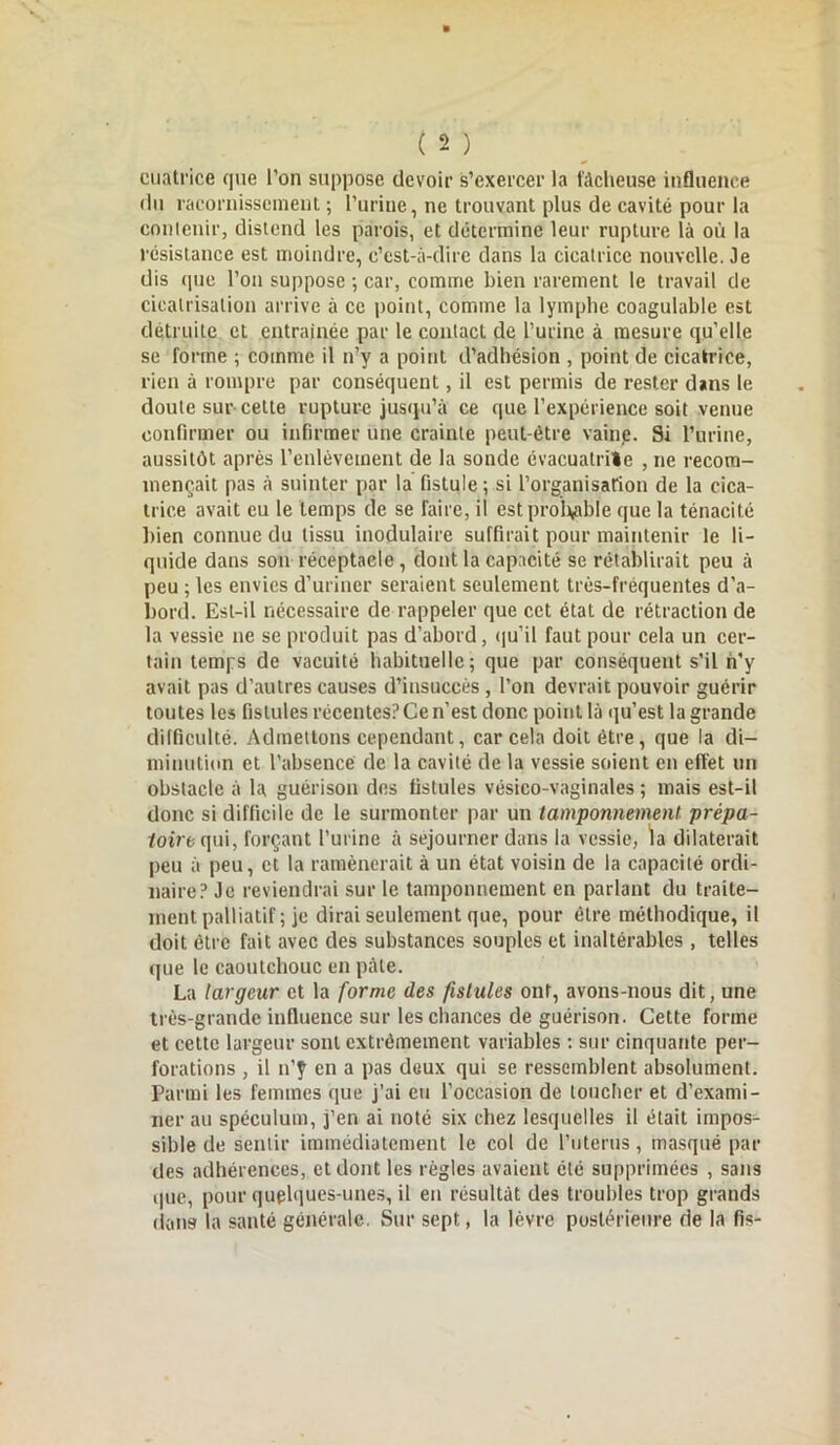 cuatrice que l’on suppose devoir s’exercer la fâcheuse influence du racornissement ; l’urine, ne trouvant plus de cavité pour la contenir, distend les parois, et détermine leur rupture là où la résistance est moindre, c’est-à-dire dans la cicatrice nouvelle. Je dis que l’on suppose ; car, comme bien rarement le travail de cicatrisation arrive à ce point, comme la lymphe coagulable est détruite et entraînée par le contact de l’urine à mesure qu’elle se forme ; comme il n’y a point d’adhésion , point de cicatrice, rien à rompre par conséquent, il est permis de rester dans le doute sur cette rupture jusqu’à ce que l’expérience soit venue confirmer ou infirmer une crainte peut-être vaine. Si l’urine, aussitôt après l’enlèvement de la sonde évacuatrite , ne recom- mençait pas à suinter par la fistule ; si l'organisation de la cica- trice avait eu le temps de se faire, il est probable que la ténacité bien connue du tissu inodulairc suffirait pour maintenir le li- quide dans son réceptacle, dont la capacité se rétablirait peu à peu ; les envies d’uriner seraient seulement très-fréquentes d'a- bord. Est-il nécessaire de rappeler que cet état de rétraction de la vessie ne se produit pas d’abord, qu’il faut pour cela un cer- tain temps de vacuité habituelle; que par conséquent s'il n’y avait pas d’autres causes d’insuccès , l’on devrait pouvoir guérir toutes les fistules récentes? Ce n’est donc point là qu’est la grande difficulté. Admettons cependant, car cela doit être, que la di- minution et l’absence de la cavité de la vessie soient en effet un obstacle à la guérison des fistules vésico-vaginales ; mais est-il donc si difficile de le surmonter par un tamponnement prèpa- toire qui, forçant l’urine à séjourner dans la vessie, la dilaterait peu à peu, et la ramènerait à un état voisin de la capacité ordi- naire? Je reviendrai sur le tamponnement en parlant du traite- ment palliatif ; je dirai seulement que, pour être méthodique, il doit être fait avec des substances souples et inaltérables , telles que le caoutchouc en pâle. La largeur et la forme des fistules ont, avons-nous dit, une très-grande influence sur les chances de guérison. Cette forme et cette largeur sont extrêmement variables : sur cinquante per- forations , il 11’y en a pas deux qui se ressemblent absolument. Parmi les femmes que j’ai eu l’occasion de toucher et d’exami- ner au spéculum, j’en ai noté six chez lesquelles il était impos- sible de sentir immédiatement le col de l’uterus, masqué par des adhérences, et dont les règles avaient été supprimées , sans que, pour quelques-unes, il en résultât des troubles trop grands dans la santé générale. Sur sept, la lèvre postérieure de la fis-