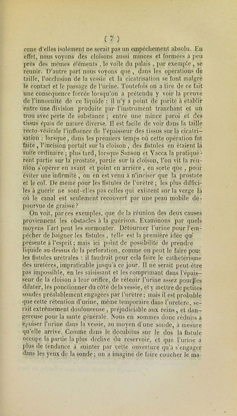 cune d’elles isolément ne serait pas un empêchement absolu. En cli’et, nous voyons des cloisons aussi minces et formées à peu près des mômes éléments , le voile du palais , par exemple , se réunir. D’autre part nous voyons que , dans les opérations de taille, l’occlusion de la vessie et la cicatrisation se font malgré le contact et le passage de l'urine. Toutefois on a tiré de ce fait une conséquence forcée lorsqu’on a prétendu y voir la preuve de l’innocuité de ce liquide : il n’y a point de parité à établir entre une division produite par l’instrument tranchant et un trou avec perte de substance ; entre une mince paroi et des tissus épais de nature diverse. Il est facile de voir dans la taille recto-vésicale l’influence de l’épaisseur des tissus sur la cicatri- sation : lorsque, dans les premiers temps où cette opération fut faite , l’incision portait sur la cloison , des fistules en étaient la suite ordinaire ; plus tard, lorsque Sanson et Vacca la pratiquè- rent partie sur la prostate, partie sur la cloison, l’on vit la réu- nion s’opérer en avant et point en arrière , en sorte que , pour éviter une infirmité , on en est venu à n’inciser que la prostate et le col. De même pour les fistules de l’urètre ; les plus diffici- les à guérir ne sont-elies pas celles qui existent sur la verge là où le canal est seulement recouvert par une peau mobile dé- pourvue de graisse? On voit, par ces exemples, que de la réunion des deux causes proviennent les obstacles à la guérison. Examinons par quels moyens l'art peut les surmonter. Détourner l’urine pour l'em- pêcher de baigner les fistules , telle est la première idée qui présente à l’esprit ; mais ici point de possibilité de prendre liquide au-dessus de la perforation, comme on peut le faire pou: les fistules urétrales : il faudrait pour cela faire le cathetérisme des uretères, impraticable jusqu'à ce jour. Il ne serait peut-être pas impossible, en les saisissant et les comprimant dans l’épais- seur de la cloison à leur orifice, de retenir l’urine assez poutjlcs dilater, les ponctionner du côté delà vessie, et y mettre de petites sondes préalablement engagées par l’urètre; mais il est probable que cette rétention d'urine, même temporaire dans l’uretère, se- rait extrêmement douloureuse , préjudiciable aux reins, cl dan- gereuse pour la santé générale. Nous en sommes donc réduits à épuiser l’urine dans la vessie, au moyen d'une sonde, à mesure qu’elle arrive. Comme dans le décubitus sur le dos la fistule occupe la partie la plus déclive du réservoir, et que l’urine a plus de tendance à suinter par celte ouverture qu’à s’engager dans les yeux de la sonde; on a imaginé de faire coucher le ma-