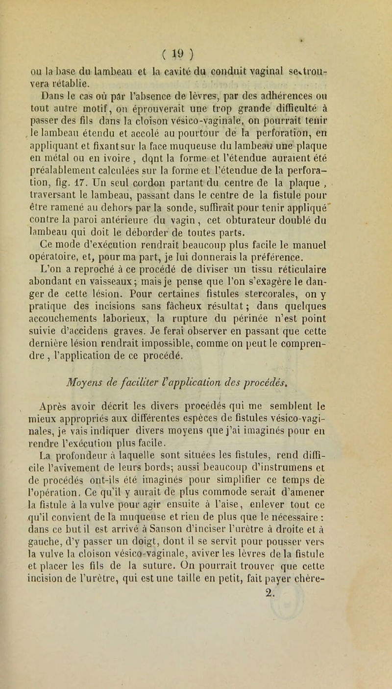 ou la base du lambeau et la cavité du conduit vaginal seUrou- vera rétablie. Dans le cas où par l’absence de lèvres, par des adhérences ou tout autre motif, on éprouverait une trop grande difficulté à passer des fils dans la cloison vésico-vaginale, on pourrait tenir le lambeau étendu et accolé au pourtour de la perforation, en appliquant et fixant sur la face muqueuse du lambeau une plaque en métal ou en ivoire , dqnt la forme et l’étendue auraient été préalablement calculées sur la forme et l’étendue de la perfora- tion, fig. 17. Un seul cordon partant du centre de la plaque , traversant le lambeau, passant dans le centre de la fistule pour être ramené au dehors par la sonde, suffirait pour tenir appliqué contre la paroi antérieure du vagin , cet obturateur doublé du lambeau qui doit le déborder de toutes parts. Ce mode d’exécution rendrait beaucoup plus facile le manuel opératoire, et, pour ma part, je lui donnerais la préférence. L’on a reproché à ce procédé de diviser un tissu réticulaire abondant en vaisseaux; mais je pense que l’on s’exagère le dan- ger de cette lésion. Pour certaines fistules stercorales, on y pratique des incisions sans fâcheux résultat; dans quelques accouchements laborieux, la rupture du périnée n’est point suivie d’accidens graves. Je ferai observer en passant que cette dernière lésion rendrait impossible, comme on peut le compren- dre , l’application de ce procédé. Moyens de faciliter Vapplication des procédés. Après avoir décrit les divers procédés qui me semblent le mieux appropriés aux différentes espèces de fistules vésico-vagi- nales, je vais indiquer divers moyens que j’ai imaginés pour en rendre l’exécution plus facile. La profondeur à laquelle sont situées les fistules, rend diffi- cile l’avivement de leurs bords; aussi beaucoup d’instruinens et de procédés ont-ils été imaginés pour simplifier ce temps de l’opération. Ce qu’il y aurait de plus commode serait d’amener la fistule à la vulve pour agir ensuite à l’aise, enlever tout ce qu’il convient de la muqueuse et rien de plus que le nécessaire : dans ce but il est arrivé à Sanson d’inciser l’urètre à droite et à gauche, d’y passer un doigt, dont il se servit pour pousser vers la vulve la cloison vésico-vaginale, aviver les lèvres delà fistule et placer les fils de la suture. On pourrait trouver que cette incision de l’urètre, qui est une taille en petit, fait payer chère- 2.