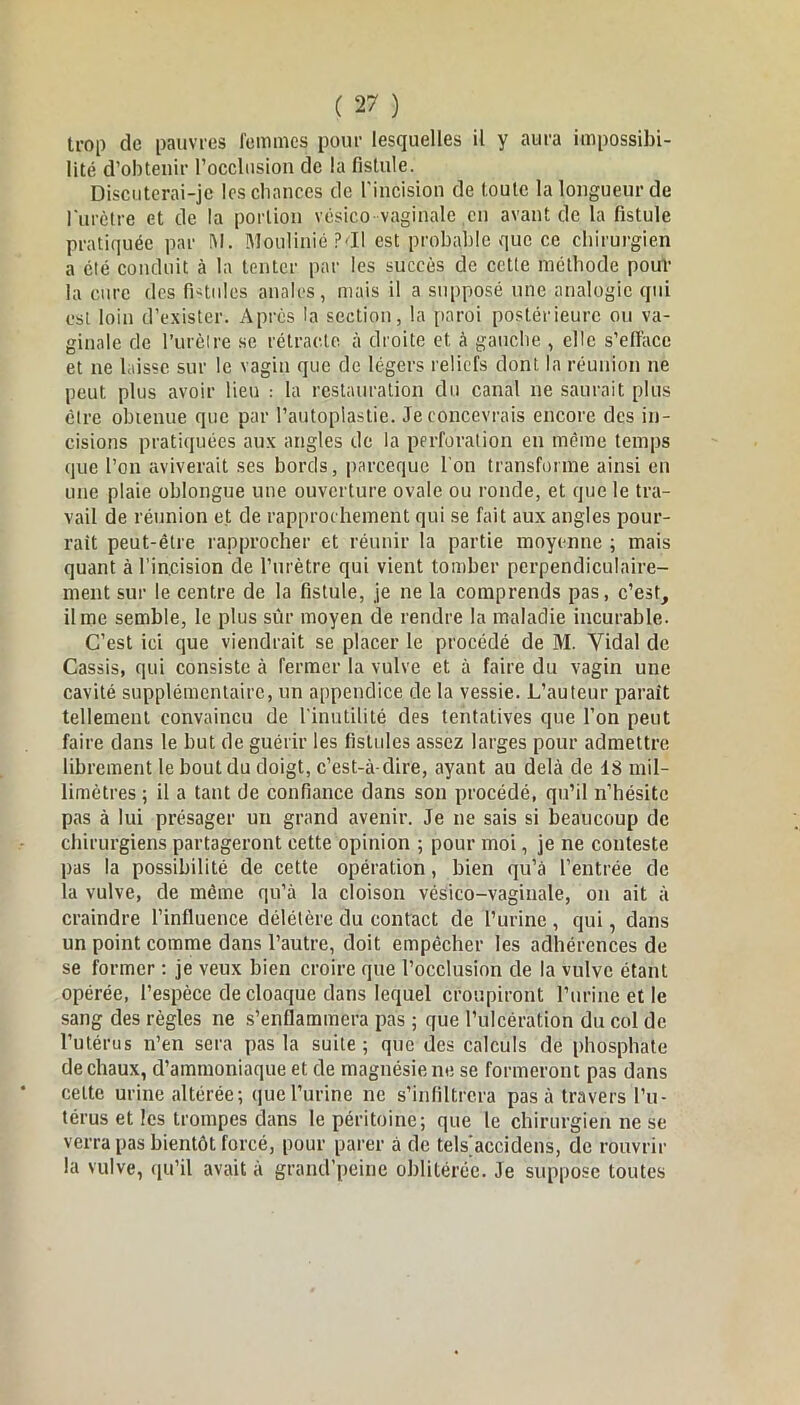 trop de pauvres femmes pour lesquelles il y aura impossibi- lité d’obtenir l’occlusion de la fistule. Discuterai-je les chances de l'incision de toute la longueur de l'urètre et de la portion vésico vaginale en avant de la fistule pratiquée par I\l. Moulinié ?<ïl est probable que ce chirurgien a été conduit à la tenter par les succès de cette méthode pour la cure des fistules anales, mais il a supposé une analogie qui est loin d’exister. Après la section, la paroi postérieure ou va- ginale de l’urètre se rétracte, à droite et à gauche , elle s’efface et ne laisse sur le vagin que de légers reliefs dont la réunion ne peut plus avoir lieu : la restauration du canal ne saurait plus être obtenue que par l’autoplastie. Je concevrais encore des in- cisions pratiquées aux angles de la perforation en même temps que l’on aviverait ses bords, pareeque l'on transforme ainsi en une plaie oblongue une ouverture ovale ou ronde, et que le tra- vail de réunion et de rapprochement qui se fait aux angles pour- rait peut-être rapprocher et réunir la partie moyenne ; mais quant à l’incision de l’urètre qui vient tomber perpendiculaire- ment sur le centre de la fistule, je ne la comprends pas, c’est, il me semble, le plus sûr moyen de rendre la maladie incurable. C’est ici que viendrait se placer le procédé de M. Vidal de Cassis, qui consiste à fermer la vulve et à faire du vagin une cavité supplémentaire, un appendice de la vessie. L’auteur parait tellement convaincu de l'inutilité des tentatives que l’on peut faire dans le but de guérir les fistules assez larges pour admettre librement le bout du doigt, c’est-à-dire, ayant au delà de 18 mil- limètres ; il a tant de confiance dans son procédé, qu’il n’hésite pas à lui présager un grand avenir. Je ne sais si beaucoup de chirurgiens partageront cette opinion ; pour moi, je ne conteste pas la possibilité de cette opération, bien qu’à l’entrée de la vulve, de même qu’à la cloison vésico-vaginale, on ait à craindre l’influence délétère du contact de l’urine , qui, dans un point comme dans l’autre, doit empêcher les adhérences de se former : je veux bien croire que l’occlusion de la vulve étant opérée, l’espèce de cloaque dans lequel croupiront l’urine et le sang des règles ne s’enflammera pas ; que l’ulcération du col de l’utérus n’en sera pas la suite ; que des calculs de phosphate de chaux, d’ammoniaque et de magnésie ne se formeront pas dans celte urine altérée; que l’urine ne s’infiltrera pas à travers l’u- térus et les trompes dans le péritoine; que le chirurgien ne se verra pas bientôt forcé, pour parer à de tels^accidens, de rouvrir la vulve, qu’il avait à grand’peine oblitérée. Je suppose toutes