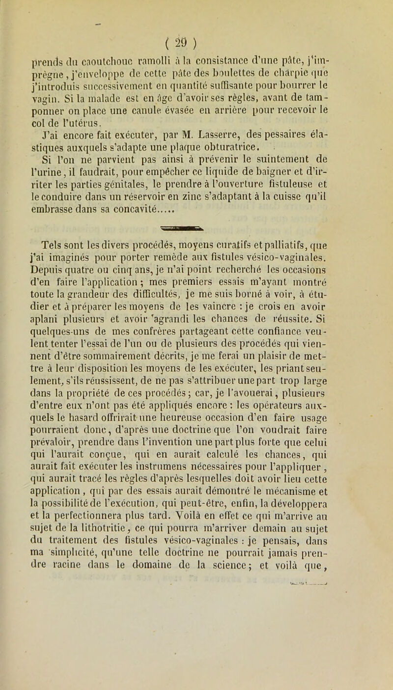 prends du caoutchouc ramolli à la consistance d’une pâte, j’iin- prègne, j’enveloppe de cette pâte des boulettes de charpie que j’introduis successivement en quantité suffisante pour bourrer le vagin. Si la malade est en âge d’avoir ses règles, avant de tam- ponner on place une canule évasée en arrière pour recevoir le col de l'utérus. J’ai encore fait exécuter, par M. Lasserre, des pessaires éla- stiques auxquels s’adapte une plaque obturatrice. Si l’on ne parvient pas ainsi à prévenir le suintement de l’urine, il faudrait, pour empêcher cc liquide de baigner et d’ir- riter les parties génitales, le prendre à l’ouverture fistuleuse et le conduire dans un réservoir en zinc s’adaptant à la cuisse qu’il embrasse dans sa concavité Tels sont les divers procédés, moyens curatifs et palliatifs, que j’ai imaginés pour porter remède aux fistules vésico-vaginales. Depuis quatre ou cinq ans, je n’ai point recherché les occasions d’en faire l’application ; mes premiers essais m’ayant montré toute la grandeur des difficultés, je me suis borné à voir, à étu- dier et à préparer les moyens de les vaincre : je crois en avoir aplani plusieurs et avoir 'agrandi les chances de réussite. Si quelques-uns de mes confrères partageant cette confiance veu- lent tenter l’essai de l’un ou de plusieurs des procédés qui vien- nent d’étre sommairement décrits, je me ferai un plaisir de met- tre à leur disposition les moyens de les exécuter, les priant seu- lement, s’ils réussissent, de ne pas s’attribuer une part trop large dans la propriété de ces procédés; car, je l’avouerai, plusieurs d’entre eux n’ont pas été appliqués encore : les opérateurs aux- quels le hasard offrirait une heureuse occasion d’en faire usage pourraient donc, d’après une doctrine que l’on voudrait faire prévaloir, prendre dans l’invention une part plus forte que celui qui l’aurait conçue, qui en aurait calculé les chances, qui aurait fait exécuter les instrumens nécessaires pour l’appliquer , qui aurait tracé les règles d’après lesquelles doit avoir lieu cette application , qui par des essais aurait démontré le mécanisme et la possibilité de l’exécution, qui peut-être, enfin, la développera et la perfectionnera plus tard. Voilà en effet ce qui m’arrive an sujet de la lithotritie, ce qui pourra m’arriver demain au sujet du traitement des fistules vésico-vaginales : je pensais, dans ma simplicité, qu’une telle doctrine ne pourrait jamais pren- dre racine dans le domaine de la science; et voilà que,