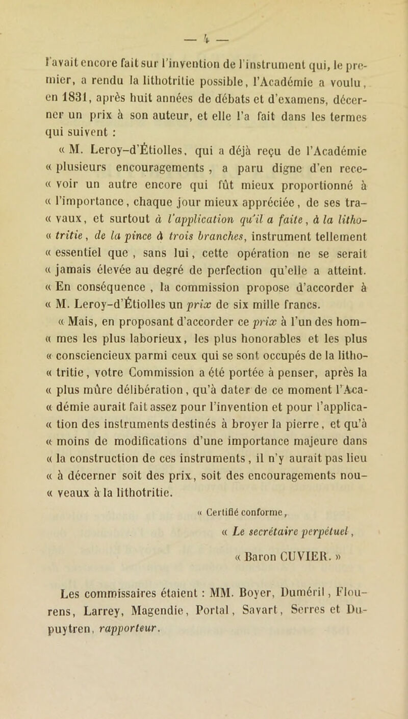 î avait encore fait sur l’invention de l'instrunient qui, le pre- mier, a rendu la litliotrilie possible, l’Académie a voulu, en 1831, après huit années de débats et d’examens, décer- ner un prix à son auteur, et elle l’a fait dans les termes qui suivent : « M. Leroy-d’Étiolles, qui a déjà reçu de l’Académie « plusieurs encouragements , a paru digne d’en rece- « voir un autre encore qui fût mieux proportionné à (c l’importance, chaque jour mieux appréciée, de ses tra- « vaux, et surtout à l’application qull a faite, à la litho- « tritie, de la pince d trois branches, instrument tellement « essentiel que , sans lui, cette opération ne se serait « jamais élevée au degré de perfection qu’elle a atteint. « En conséquence , la commission propose d’accorder à « M. Leroy-d’Étiolles un prix de six mille francs. « Mais, en proposant d’accorder ce prix à l’un des hom- « mes les plus laborieux, les plus honorables et les plus « consciencieux parmi ceux qui se sont occupés de la litho- « tritie, votre Commission a été portée à penser, après la « plus mûre délibération, qu’à dater de ce moment l’.4ca- « démie aurait fait assez pour l’invention et pour l’applica- « tion des instruments destinés à broyer la pierre, et qu’à « moins de modifications d’une importance majeure dans « la construction de ces instruments, il n’y aurait pas lieu « à décerner soit des prix, soit des encouragements nou- « veaux à la lithotritie. <( Certifié conforme, « Le secrétaire perpétuel, « Baron CUVIER. « Les commissaires étaient : MM. Boyer, üuméril, Flou- rens, Larrey, Magendie, Portai, Savart, Serres et l)u- puytren, rapporteur.