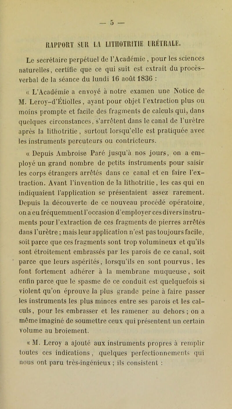 IMIM’OUÏ SIU U LITHOTIUTIIÎ IRÉTRALIÎ. Le secrétaire perpétuel de l’Académie, pour les sciences naturelles, certifie que ce qui suit est extrait du procès- verbal de la séance du lundi 16 août 1836 : « L’Académie a envoyé à notre examen une Notice de M. Leroy-d’Étiolles, ayant pour objet l’extraction plus ou moins prompte et facile des fragments de calculs qui, dans quelques circonstances, s’arrêtent dans le canal de l’urètre après la lithotritie, surtout lorsqu’elle est pratiquée avec les instruments percuteurs ou contricteurs. « Depuis Ambroise Paré jusqu’à nos jours, on a em- ployé un grand nombre de petits instruments pour saisir les corps étrangers arrêtés dans ce canal et en faire l’ex- traction. Avant l’invention de la lithotritie, les cas qui en indiquaient l’application se présentaient assez rarement. Depuis la découverte de ce nouveau procédé opératoire, on a eu fréquemment l’occasion d’employer ces divers instru- ments pour l’extraction de ces fragments de pierres arrêtés dans l’urètre ; mais leur application n’est pas toujours facile, soit parce que ces fragments sont trop volumineux et qu’ils sont étroitement embrassés par les parois de ce canal, soit parce que leurs aspérités, lorsqu’ils en sont pourvus, les font fortement adhérer à la membrane muqueuse, soit enfin parce que le spasme de ce conduit est quelquefois si violent qu’on éprouve la plus grande peine à faire passer les instruments les plus minces entre ses parois et les cal- culs, pour les embrasser et les ramener au dehors; on a môme imaginé de soumettre ceux qui présentent un certain volume au broiement. « M. Leroy a ajouté aux instruments propres à remplir toutes ces indications, quelques perfectionnements qui nous ont paru très-ingénieux ; ils consistent :