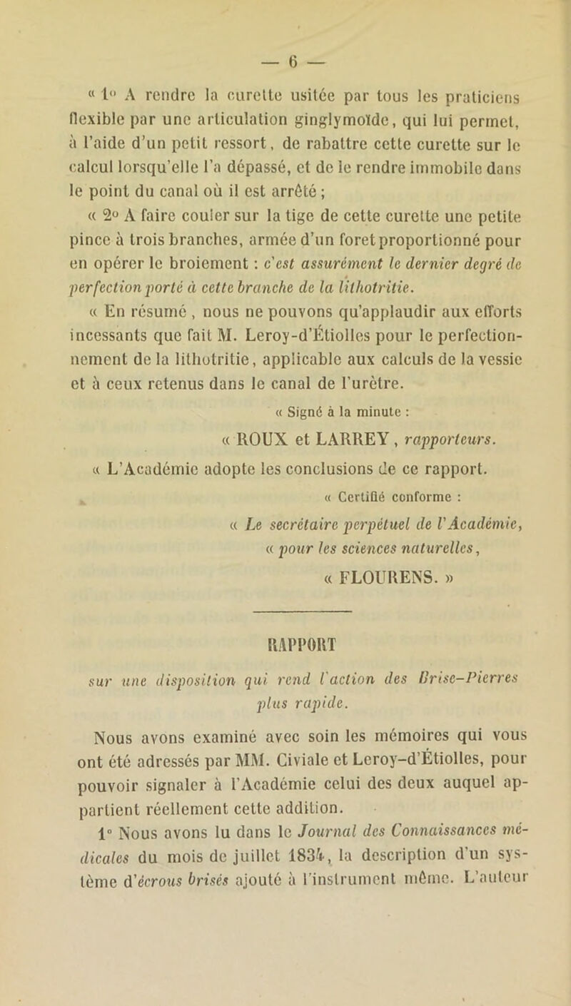 « 1 A rendre la curelte usitée par tous les praticiens (lexible par une articulation gingiymoïde, qui lui permet, à l’aide d’un petit ressort, de rabattre cette curette sur le calcul lorsqu’elle l’a dépassé, et de le rendre immobile dans le point du canal où il est arrêté ; « 2“ A faire couler sur la tige de cette curelte une petite pince à trois branches, armée d’un foret proportionné pour en opérer le broiement : c'est assurément le dernier degré de ê perfection porté à cette branche de la lithotritie. « En résumé , nous ne pouvons qu’applaudir aux efforts incessants que fait M. Leroy-d’Étiolles pour le perfection- nement de la lithotritie, applicable aux calculs de la vessie et à ceux retenus dans le canal de l’urètre. « Signé à la minute : « ROUX et LARREY, rapporteurs. « L’Académie adopte les conclusions de ce rapport. « Cerliûé conforme : « Le secrétaire perpétuel de l'Académie, « pour les sciences naturelles, « FLOURENS. » uv\mT sur une disposition qui rend l'action des U ri se-Pierres plus rapide. Nous avons examiné avec soin les mémoires qui vous ont été adressés par MM. Civiale et Leroy-d’Étiolles, pour pouvoir signaler à l’Académie celui des deux auquel ap- partient réellement cette addition. 1“ Nous avons lu dans le Journal des Connaissances mé- dicales du mois de juillet 1834, la description d’un sys- tème d’ecrotts brisés ajouté à l’instrument môme. L’auteur