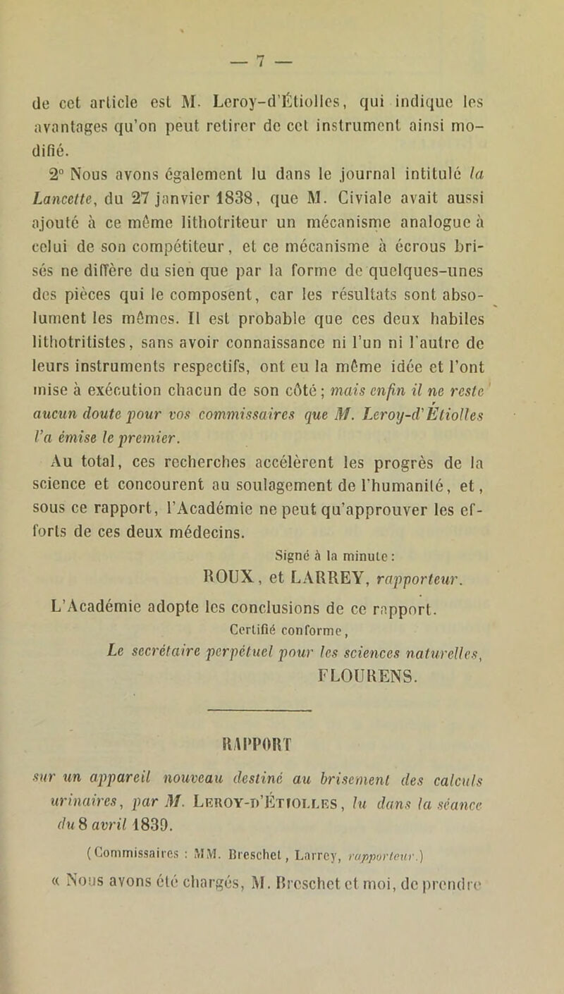 de cet article est M. Lcroy-d’ÉUollcs, qui indique les avantages qu’on peut retirer de cet instrument ainsi mo- difié. 2“ Nous avons egalement lu dans le Journal intitulé la Lancette, du 27 janvier 1838, que M. Civiale avait aussi ajouté à ce même lithotriteur un mécanisme analogue à celui de son compétiteur, et ce mécanisme à écrous bri- sés ne diffère du sien que par la forme de quelques-unes des pièces qui le composent, car les résultats sont abso- lument les mômes. Il est probable que ces deux habiles lithotritistes, sans avoir connaissance ni l’un ni l'autre de leurs instruments respectifs, ont eu la môme idée et l’ont mise à exécution chacun de son côté ; mais enfin il ne reste ‘ r aucun doute pour vos commissaires que M. Leroy-d’Etiolles l’a émise le premier. Au total, ces recherches accélèrent les progrès de la science et concourent au soulagement de l’humanité, et, sous ce rapport, l’Académie ne peut qu’approuver les ef- forts de ces deux médecins. Signé à la minute : ROUX, et LARREY, rapporteur. L’Académie adopte les conclusions de ce rapport. Certifié conforme, Le secrétaire perpétuel pour les sciences naturelles, FLOURENS. RAPPORT sur un appareil nouveau destiné au brisement des calculs urinaires, par M. LRnOY-n’ÉTfOLLRS, lu dans la séance du 8 avril 1839. ( Commis-saires : MM. Breschet, Larrey, rapporteur.) « Nous avons été chargés, M. Breschet et moi, de prendre