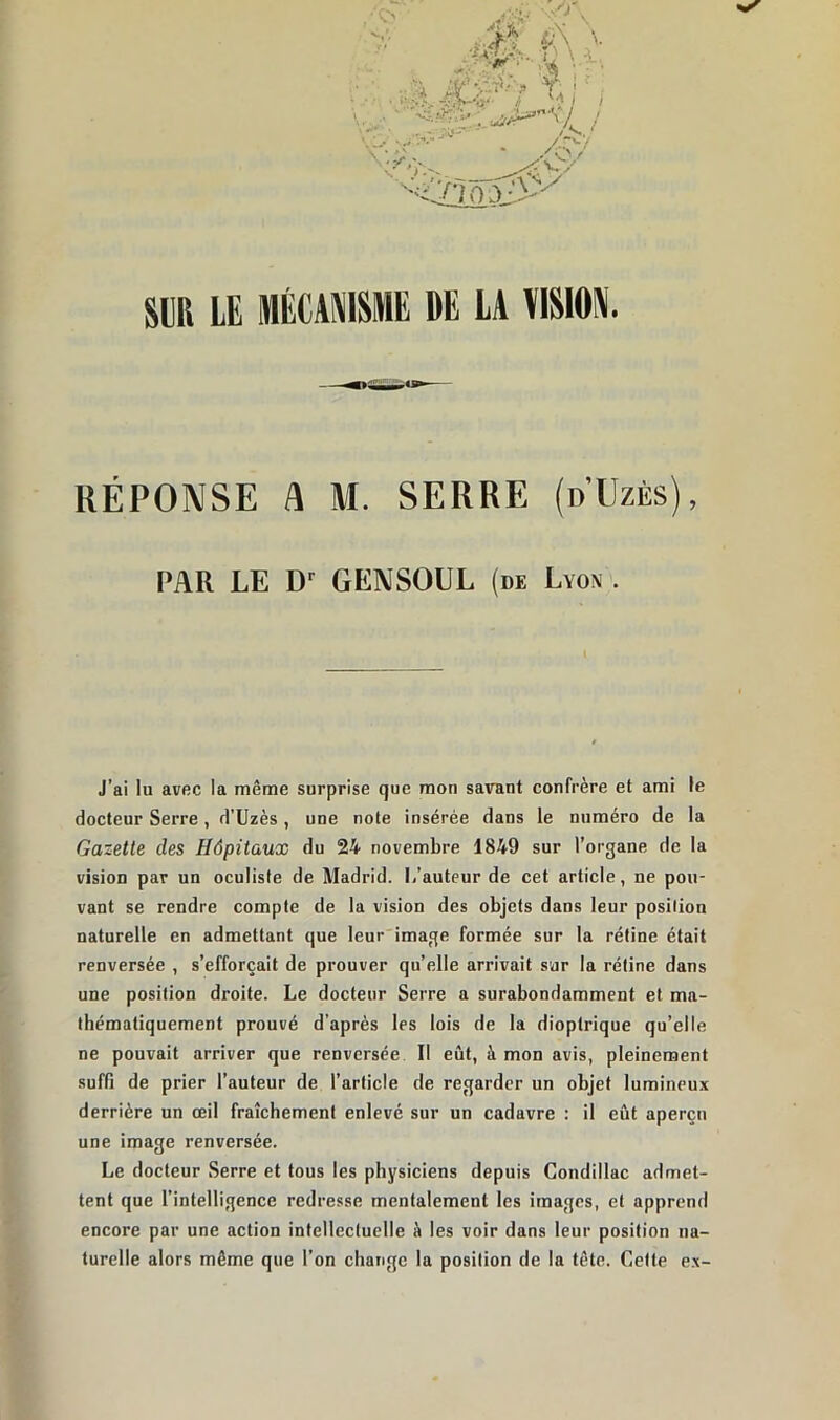 RÉPONSE A M. SERRE (d’Uzès), PAR LE D1 GENSOUL (de Lyon . J’ai lu avec la même surprise que mon savant confrère et ami le docteur Serre, d’Uzès, une note insérée dans le numéro de la Gazette des Hôpitaux du 24 novembre 1849 sur l’organe de la vision par un oculiste de Madrid. L’auteur de cet article, ne pou- vant se rendre compte de la vision des objets dans leur position naturelle en admettant que leur image formée sur la rétine était renversée , s’efforcait de prouver qu’elle arrivait sur la rétine dans une position droite. Le docteur Serre a surabondamment et ma- thématiquement prouvé d'après les lois de la dioptrique qu’elle ne pouvait arriver que renversée II eût, à mon avis, pleinement suffi de prier l’auteur de l’article de regarder un objet lumineux derrière un œil fraîchement enlevé sur un cadavre : il eût aperçu une image renversée. Le docteur Serre et tous les physiciens depuis Condillac admet- tent que l’intelligence redresse mentalement les images, et apprend encore par une action intellectuelle à les voir dans leur position na- turelle alors même que l’on change la position de la tête. Cette ex-