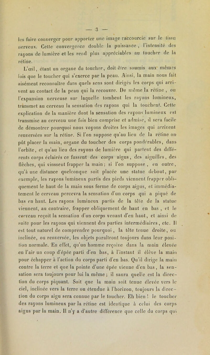 les faire converger pour apporter une image raccourcie sur le tissu nerveux. Celte convergence double la puissance , I intensité des rayons de lumière et les rend plus appréciables au toucher de la rétine. L’œil, étant un organe du toucher, doit être soumis aur mêmes lois que le toucher qui s'exerce par la peau. Ainsi, la main nous fait aisément reconnaître dans quels sens sont dirigés les corps qui arri- vent au contact de la peau qui la recouvre. De même la retine , ou l’expansion nerveuse sur laquelle tombent les rayons lumineux, transmet au cerveau la sensation des rayons qui la louchent. Cette explication de la manière dont la sensation des rayons lumineux est transmise au cerveau une fois bien comprise et admise, il sera facile de démontrer pourquoi nous voyons droites les images qui arrivent renversées sur la rétine. Si l’on suppose qu’au lieu de la rétine on put placer la main, organe du toucher des corps pondérables, dans l’orbite, et qu’au lieu des rayons de lumière qui partent des diffé- rents corps éclairés ce fussent des corps aigus, des aiguilles, des flèches, qui vinssent frapper la main; si l’on suppose , en outre, qu’à une distance quelconque soit placée une statue debout, par exemple, les rayons lumineux partis des pieds viennent frapper obli- quement le haut de la main sous forme de corps aigus, et immédia- tement le cerveau percevra la sensation d’un corps qui a piqué de bas en haut. Les rayons lumineux partis de la tête de la statue viennent, au contraire, frapper obliquement de haut en bas , et le cerveau reçoit la sensation d’un corps venant d’en haut, et ainsi de suite pour les rayons qui viennent des parties intermédiaires, etc. Il est tout naturel de comprendre pourquoi , la tête tenue droite, ou inclinée, ou renversée, les objets paraîtront toujours dans leur posi- tion normale. En effet, qu’un homme reçoive dans la main élevée en l’air un coup d’épée parti d’en bas, à l’instant il élève la main pour échapper à l’action du corps parti d'en bas. Qu’il dirige la main contre la terre et que la pointe d’une épée vienne d’en bas, la sen- sation sera toujours pour lui la même ; il saura quelle est la direc- tion du corps piquant. Soit que la main soit tenue élevée vers le ciel, inclinée vers la terre ou étendue à l’horizon, toujours la direc- tion du corps aigu sera connue par le toucher. Eh bien ! le toucher des rayons lumineux par la rétine est identique à celui des corps aigus par la main. Il n’y a d’autre différence que celle du corps qui