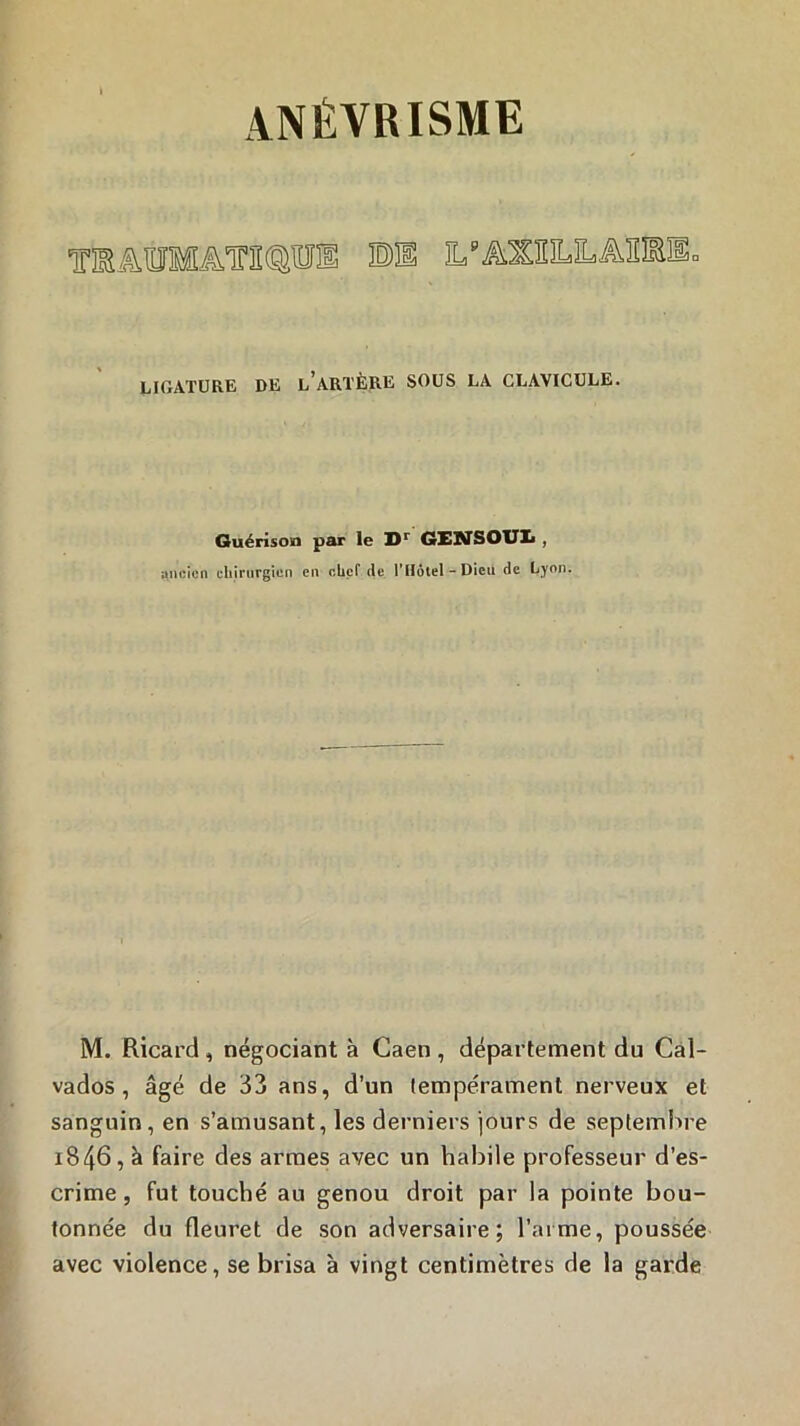 T!Bâ.01Mâ,ini@lîIÎ LIGATURE DE l’aRTÈRE SOUS LA CLAVICULE. Guérison par le GENSOUIi, ancien cliirurgien en cUef de l’Hôtel - Dieu de Lyon. M. Ricard , négociant à Caen , département du Cal- vados , âgé de 33 ans, d’un tempérament nerveux et sanguin, en s’amusant, les derniers jours de septembre 1846, à faire des armes avec un habile professeur d’es- crime , fut touché au genou droit par la pointe bou- tonnée du fleuret de son adversaire; l’aime, poussée avec violence, se brisa à vingt centimètres de la garde