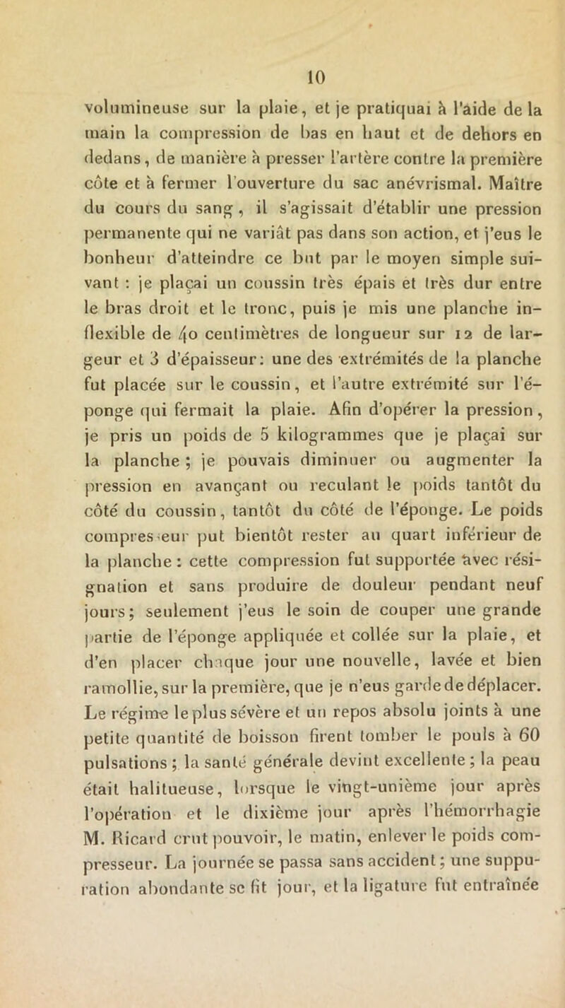 volumineuse sur la plaie, et je pratiquai à l’aide de la main la compression de bas en haut et de dehors en dedans, de manière à presser l’artère contre la première côte et à fermer l’ouverture du sac anévrismal. Maître du cours du sang , il s’agissait d’établir une pression permanente qui ne variât pas dans son action, et i’eus le bonheur d’atteindre ce but par le moyen simple sui- vant ; je plaçai un coussin très épais et très dur entre le bras droit et le tronc, puis je mis une planche in- flexible de 4o centimètres de longueur sur 12 de lar- geur et 3 d’épaisseur; une des extrémités de la planche fut placée sur le coussin, et l’autre extrémité sur l’é- ponge qui fermait la plaie. Afin d’opérer la pression, je pris un poids de 5 kilogrammes que je plaçai sur la planche ; je pouvais diminuer ou augmenter la pression en avançant ou reculant le j)oids tantôt du côté du coussin, tantôt du côté de l’éponge. Le poids compresseur put bientôt rester au quart inférieur de la planche : cette compression fut supportée avec rési- gnation et sans produire de douleur pendant neuf jours; seulement j’eus le soin de couper une grande partie de l’éponge appliquée et collée sur la plaie, et d’en placer chaque jour une nouvelle, lavée et bien ramollie, sur la première, que je n’eus garde de déplacer. Le régime le plus sévère et un repos absolu joints à une petite quantité de boisson firent tomber le pouls à 60 pulsations ; la santé générale devint excellente ; la peau était halitueuse, lorsque le vingt-unième jour après l’opération et le dixième jour après l’hémorrhagie M. Ricard crut pouvoir, le matin, enlever le poids com- presseur. La journée se passa sans accident ; une suppu- ration abondante se fit joui-, et la ligature fut entraînée